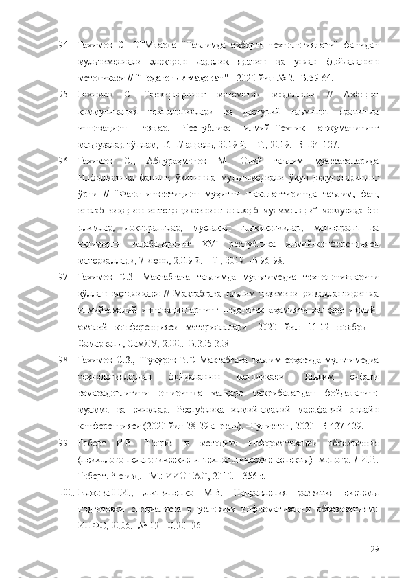 94. Рахимов   С.   ОТМларда   “Таълимда   ахборот   технологиялари”   фанидан
мультимедиали   электрон   дарслик   яратиш   ва   ундан   фойдаланиш
методикаси //  “ Педагогик маҳорат” . -2020 йил-№ 2. -Б.59-64.
95. Рахимов   С.   Тасвирларнинг   математик   моделлари   //   Ахборот
коммуникация   технологиялари   ва   дастурий   таъминот   яратишда
инновацион   ғоялар.   Республика   илмий–Техник   анжуманининг
маърузалар тўплам, 16-17 апрель, 2019 й .  – Т., 2019.  -Б.124-127.
96. Рахимов   С.,   Абдураҳмонов   М.   Олий   таълим   муассасаларида
Информатика   фанини   ўқитишда   мультимедиали   ўқув   ресурсларининг
ўрни   //   “Фаол   инвестицион   муҳитни   шакллантиришда   таълим,   фан,
ишлаб   чиқариш   интеграциясининг   долзарб   муаммолари”   мавзусида   ёш
олимлар,   докторантлар,   мустақил   тадқиқотчилар,   магистрант   ва
иқтидорли   талабаларнинг   XVI   республика   илмий-конференцияси
материаллари , 7 июнь, 2019 й . – Т., 2019. -Б.96-98.
97. Рахимов   С.З.   Мактабгача   таълимда   мультимедиа   технологияларини
қўллаш   методикаси   //   Мактабгача   таълим   тизимини   ривожлантиришда
илмий-амалий   инновацияларнинг   педагогик   аҳамияти   халқаро   илмий-
амалий   конференцияси   материалллари.   2020   йил   11-12   ноябрь.   -
Самарқанд, СамДУ, 2020. -Б.305-308.
98. Рахимов   С.З.,   Шукуров   В.С   Мактабгача   таълим   соҳасида   мультимедиа
технологиялардан   фойдаланиш   методикаси.   Таълим   сифати
самарадорлигини   оширишда   халқаро   тажрибалардан   фойдаланиш:
муаммо   ва   ечимлар.   Республика   илмий-амалий   масофавий   онлайн
конференцияси (2020 йил 28-29 апрель). –Гулистон ,  2020. -Б.427-429.
99. Роберт   И.В.   Тёория   и   методика   информатизации   образования
(психолого-педагогические   и   технологические   аспекты):   моногр.   /   И.В.
Роберт. 3-е изд. - М.: ИИО РАО, 2010. - 356 с. 
100. Рыжова   Н.И.,   Литвиненко   М.В.   Направления   развития   системы
подготовки   специалиста   в   условиях   информатизации   образованиям.:
ИНФО, 2006. -№ 12. -С.20 -26. 
129 