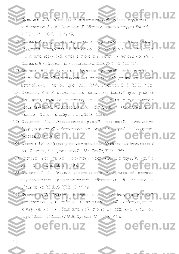 101. Савельева   Л.А.   Мониторинг   самостоятельной   работы   студентов   по
информатике   /   Л.А.   Савельева   //   Сборник   научных   трудов   Sworld.   –
2010. Т. 26. – №   4. – С. 47-49.
102. Саркеева   А.Н. Программная реализация  информационно–Методической
поддержки   предметов   информатики   и   математики   с   помощью
пользовательских   библиотек   в   среде   компьютерной   математики   /А.Н.
Саркеева // Информатика и образование ,  2009. № 6. - С. 100-104.
103. Сергеев   А.Н.   Подготовка   будущих   учителей   информатики   к
профессиональной   деятельности   в   сетевых   сообществах   Интернета:
автореф. дис. . д-ра пед. наук : 13.00.02 / А.Н. Сергеев. СПб., 2010. - 40 с.
104. Симонова   И.В.   Информационные   технологии.   Базовый   курс:   учебник
для   вузов,   ведущих   подготовку   по   направлению   « Педагогическое
образование »   /А.   В.   Костюк,   С.   А.   Бобонец,   А.   В.   Флегонтов,   А.   К.
Черных . -Санкт-Петербург: Лань, 2018. -603 с. 
105. Смирнова   Е.Е.   Формирование   умений   творческой   деятельности
будущих учителей информатики: дис. . канд. пед. наук / Е.Е. Смирнова.
Москва, 2007. -260 с.
106. Советов   Б.Я.   Информационные   технологии:   Учебник   для   бакалавров   /
Б.Я. Советов, В.В. Цехановский. - М.: Юрайт, 2013. - 263 c.
107. Современные операционные системы [Текст] / Э. Таненбаум, Х. Бос, 4-е
изд. – СПб, Питер, 2015. –119 с. 
108. Соломин   В.   П.   Модели   инновационных   преобразований   системы
педагогического   университетского   образования   //   Человек   и
образование. 2012. № 1(30) .  -С. 44-49.
109. Сурхаев   М.А.   Развитие   системы   подготовки   будущих   учителей
информатики   для   работы   в   условиях   новой   информационно-
коммуникационной   образовательной   среды:   автореф.   дис..   д-ра   пед.
наук: 13.00.02, 13.00.08 / М.А. Сурхаев. М., 2010. - 46 с. 
130 