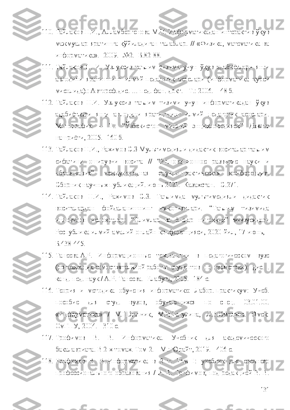 110. Тайлаков Н.И., Алламбергенова М.Н. Информатикадан интерактив ўқув
мажмуалар   яратишга   қўйиладиган   талаблар.   //   «Физика,   математика   ва
информатика». -2009. -№2. -Б.82-88.
111. Тайлақов   Н.   И.   Узлуксиз   таълим   тизими   учун   ўқув   адабиётлари   янги
авлодини   яратишнинг   илмий-педагогик   асослари   (информатика   курси
мисолида).: Автореф.дис. … пед. фан. докт. - Т.: 2006. – 48 б. 
112. Тайлақов   Н.И.   Узлуксиз   таълим   тизими   учун   информатикадан   ўқув
адабиётлари   янги   авлодини   яратишнинг   илмий   педагогик   асослари.
Монография.   –   Т.:   “Ўзбекистон   миллий   энциклопедияси”   Давлат
нашриёти, 2005. -160 б.
113. Тайлаков Н.И., Рахимов С.З  Мультимедияли дидактик воситалар таълим
сифатини   оширувчи   восита   //   “Инновационное   развитие   науки   и
образования”   международная   научно-практическая   конференция.
Сборник научных публикаций. июнь 2020. -Казахстан. – С. 271.
114. Тайлаков   Н.И.,   Рахимов   С.З.   Таълимда   мулътимедияли   дидактик
воситалардан   фойдаланишнинг   имкониятлари.   “Таълим   тизимида
инновацон   ислоҳотлар:   “Олимлар   ва   ёшлар   нигоҳида”   мавзусидаги
Республика илмий-амалий онлайн конференцияси, 2020 йил, 17 июнь, -
Б.438-445.
115. Танеева   А.Р.   Информационные   технологии   в   педагогическом   вузе
(организация   самостоятельной   работы   студентов   по   геометрии):   дис.   .
канд. пед. наук / А.Р. Танеева. -Елабуга, 2005. -184 с. 
116. Теория   и   методика   обучения   информатике:   Лабор.   практикум :   Учеб.
пособие   для   студ.   вузов,   обучающихся   по   спец.   03.01.00.
« Информатика »   /   М.П.Лапчик,   М.И.Рагулина,   Л.В.Смолина.   Омск:
ОмГПУ, 2004. - 310 с. 
117. Трофимов   В.   В.   Информатика.   Учебник   для   академического
бакалавриата. В 2-х томах. Том 2. – М.: Юрайт, 2019. -   406 с.
118. Трофимов   В.   В.   Информатика   в   2   т.   Том   I :   учебник   для   среднего
профессионального образования  / В. В. Трофимов; под редакцией В. В.
131 