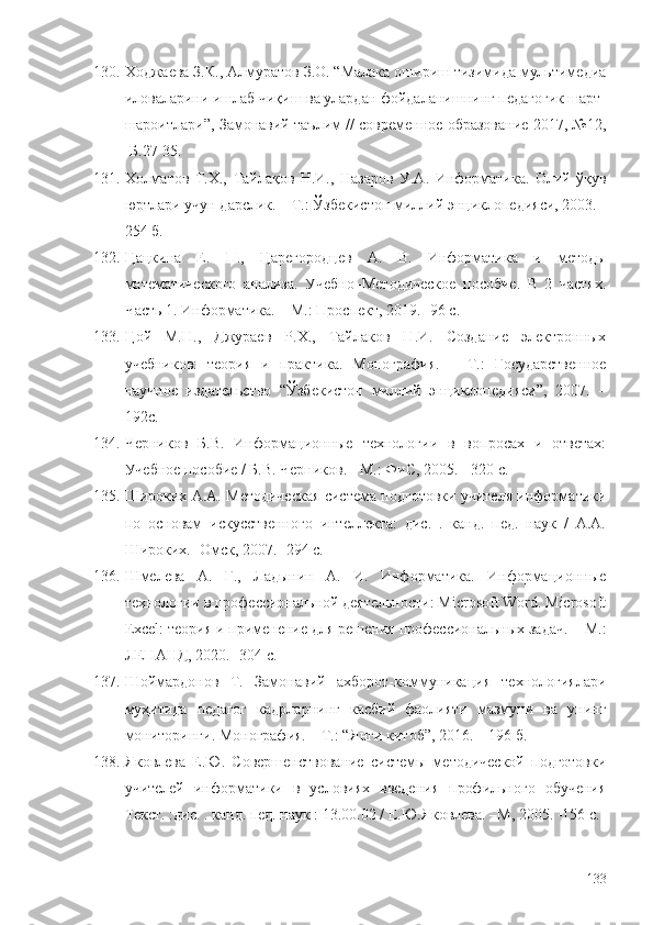 130. Ходжаева З.К., Алмуратов З.О. “Малака ошириш тизимида мультимедиа
иловаларини ишлаб чиқиш ва улардан фойдаланишнинг педагогик шарт-
шароитлари”, Замонавий таълим // современное образование 2017, №12,
-Б.27-35.
131. Холматов   Т.Х.,   Тайлақов   Н.И.,   Назаров   У.А.   Информатика.   Олий   ўқув
юртлари учун дарслик. – Т.: Ўзбекистон миллий энциклопедияси, 2003. -
254 б.
132. Цацкина   Е.   П.,   Царегородцев   А.   В.   Информатика   и   методы
математического   анализа.   Учебно–Методическое   пособие.   В   2   частях.
Часть 1. Информатика.  – М. : Проспект, 2019. -96 с.
133. Цой   М.Н.,   Джураев   Р.Х.,   Тайлаков   Н.И.   Создание   электронных
учебников:   теория   и   практика.   Монография.   –   Т.:   Государственное
научное   издательство   “Ўзбекистон   миллий   энциклопедияси”,   2007.   –
192с.
134. Черников   Б.В.   Информационные   технологии   в   вопросах   и   ответах:
Учебное пособие / Б.В. Черников. - М.: ФиС, 2005. - 320 c.
135. Широких А.А. Методическая система подготовки учителя информатики
по   основам   искусственного   интеллекта:   дис.   .   канд.   пед.   наук   /   А.А.
Широких. -Омск, 2007. -294 с. 
136. Шмелева   А.   Г.,   Ладынин   А.   И.   Информатика.   Информационные
технологии в профессиональной деятельности: Microsoft Word. Microsoft
Excel: теория и применение для решения профессиональных задач.  – М. :
ЛЕНАНД, 2020.  - 304 с.
137. Шоймардонов   Т.   Замонавий   ахборот-коммуникация   технологиялари
муҳитида   педагог   кадрларнинг   касбий   фаолияти   мазмуни   ва   унинг
мониторинги. Монография. – Т.: “Янги китоб”, 2016. – 196 б.
138. Яковлева   Е.Ю.   Совершенствование   системы   методической   подготовки
учителей   информатики   в   условиях   введения   профильного   обучения
Текст. :дис. . канд. пед. наук : 13.00.02 / Е.Ю.Яковлева. –М, 2005. -156 с.
133 