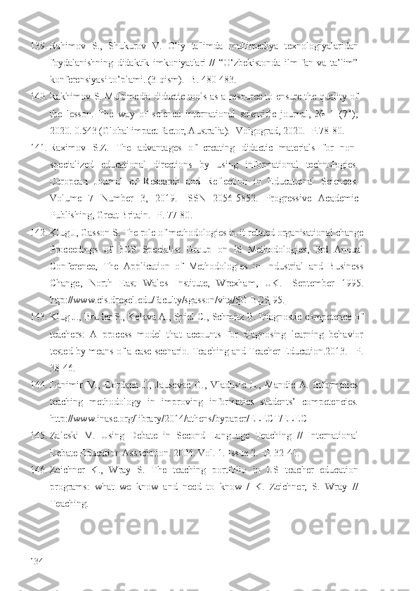 139. Rahimov   S.,   Shukurov   V.   Oliy   ta'limda   multimediya   texnologiyalaridan
foydalanishning   didaktik   imkoniyatlari   //   “O‘zbekistonda   ilm-fan   va   ta’lim”
konferensiyasi to’plami. (3-qism). -B. 480-483.
140. Rakhimov S.   Multimedia didactic tools as a resource to ensure the quality of
the   lesson.   The   way   of   science   international   scientific   journal,   №   1   (71),
2020.  0.543 (Global impact factor, Australia).  - Volgograd, 2020.  -P.78-80.
141. Raximov   S.Z.   T he   advantages   of   creating   didactic   materials   for   non-
specialized   educational   directions   by   using   informational   technologies.
European   Journal   of   Research   and   Reflection   in   Educational   Sciences.
Volume   7   Number   3,   2019.   ISSN   2056-5852.   Progressive   Academic
Publishing, Great Britain. -P. 77-80 .  
142. Klug J, Gasson S. The role of methodologies in it-related organisational change
Proceedings   of   BCS   Specialist   Group   on   IS   Methodologies,   3rd   Annual
Conference,   The   Application   of   Methodologies   in   Industrial   and   Business
Change,   North   East   Wales   Institute,   Wrexham,   UK .   -September   1995.
http://www.cis.drexel.edu/faculty/sgasson/vita/SG-BCS-95.
143. Klug J., Bruder S., Kelava A., Spiel C., Schmitz B. Diagnostic competence of
teachers:   A   process   model   that   accounts   for   diagnosing   learning   behavior
tested by means of a case scenario.   Teaching and Teacher Education.2013.  –P.
38-46.
144. Danimir   M.,   Gordana   J.,   Jausevac   G.,   Vladusic   L.,   Mandic   A.   Informatics
teaching   methodology   in   improving   informatics   students’   competencies.
http://www.inase.org/library/2014/athens/bypaper/ELECT/ELEC
145. Zaleski   M.   Using   Debate   in   Second   Language   Teaching   //   International
Debate Education Association. 2004. Vol. 1. Issue 2.  - P. 32-41.
146. Zeichner   K.,   Wray   S.   The   teaching   portfolio   in   US   teacher   education
programs:   what   we   know   and   need   to   know   /   K.   Zeichner,   S.   Wray   //
Teaching.
134 