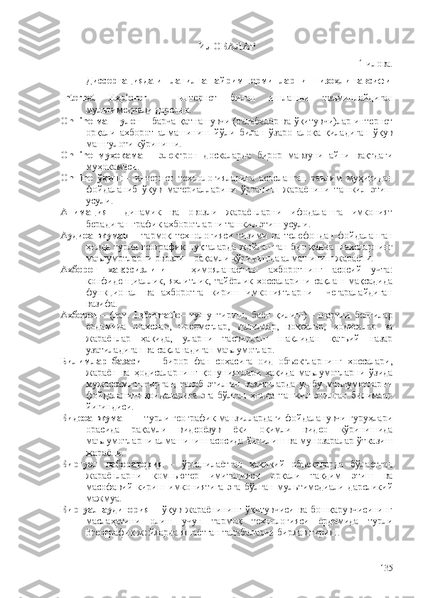 ИЛОВАЛАР
1 - илова.
Диссертацияда ишлатилган айрим терминларнинг изоҳли тавсифи
Internet   Explorer   –   интернет   билан   ишлашни   таъминлайдиган
мультимедиали дарслик.
On-line   машғулот   –   барча қатнашувчи (талабалар ва ўқитувчи)лар интернет
орқали   ахборот   алмашиниш   йўли   билан   ўзаро   алоқа   қиладиган   ўқув
машғулоти кўриниши. 
On-line   муҳокама   –   электрон   доскаларда   бирор   мавзуни   айни   вақтдаги
муҳокамаси. 
On-line   ўқиш   –   интернет   технологияларига   асосланган   таълим   муҳитидан
фойдаланиб   ўқув   материалларини   ўрганиш   жараëнини   ташкил   этиш
усули.  
Анимация   –   динамик   ва   овозли   жараëнларни   ифодалашга   имконият
берадиган график ахборотларни ташкил этиш усули.
Аудиоанжуман   –   тармоқ   технологияси   тизими   ва   телефондан   фойдаланган
ҳолда турли географик нуқталарда жойлашган бир қанча шахсларнинг
маълумотларни овозли – рақамли кўринишда алмашиниш жараëни.
Ахборот   хавфсизлиги   –   ҳимояланаëтган   ахборотнинг   асосий   учта:
конфиденциаллик,   яхлитлик,   тайëрлик   хоссаларини   сақлаш   мақсадида
функционал   ва   ахборотга   кириш   имкониятларни     чегаралайдиган
вазифа.  
Ахборот   –   (лат.   Informatio –   тушунтириш,   баëн   қилиш)   –   шартли   белгилар
ëрдамида   шахслар,   предметлар,   далиллар,   воқеалар,   ҳодисалар   ва
жараëнлар   ҳақида,   уларни   тасвирлаш   шаклидан   қатъий   назар
узатиладиган ва сақланадиган маълумотлар.  
Билимлар   базаси     –   бирор   фан   соҳасига   оид   объектларнинг   хоссалари,
жараëн   ва   ҳодисаларнинг   қонуниятлари   ҳақида   маълумотларни   ўзида
мужассамлаштирган,   талаб   этилган   вазиятларда   ушбу   маълумотларни
фойдаланиш   қоидаларига   эга   бўлган   ҳолда   ташкил   этилган   билимлар
йиғиндиси.  
Видеоанжуман  –   турли географик манзиллардаги фойдаланувчи гуруҳлари
орасида   рақамли   видеоëзув   ëки   оқимли   видео   кўринишида
маълумотларни алмашиниш асосида йиғилиш ва мунозаралар ўтказиш
жараëни. 
Виртуал   лаборатория   –   ўрганилаëтган   ҳақиқий   объектларда   бўлаëтган
жараëнларни   компьютер   имитацияси   орқали   тақдим   этиш   ва
масофавий   кириш   имкониятига   эга   бўлган   мультимедиали   дарсликий
мажмуа. 
Виртуал   аудитория   –   ўқув   жараëнининг   ўқитувчиси   ва   бошқарувчисининг
маслаҳатини   олиш   учун   тармоқ   технологияси   ëрдамида   турли
3 географик жойларда яшаëтган талабаларни бирлаштириш. 
135 