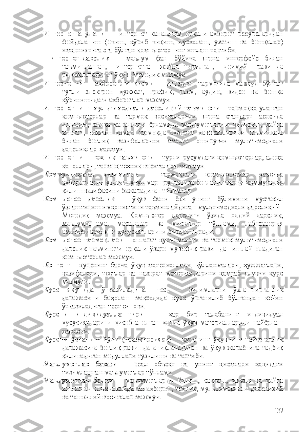 Интернетга   уланиш   –   интернет   каналлари   орқали   ахборот   ресурсларидан
фойдаланиш   (очиш,   кўриб   чиқиш,   нусхалаш,   узатиш   ва   бошқалар)
имкониятига эга бўлган компьютернинг ишлаш тартиби.   
  интернет-дарслик   –   маълум   фан   бўйича   ягона   интерфейс   билан
таъминланган,   интернетга   жойлаштирилган,   доимий   равишда
ривожланадиган ўқув–Методик мажмуа.    
Интернетнинг   ахборотли   қисми   –   интернет   тармоғида   мавжуд   бўлган
турли   электрон   ҳужжат,   график,   расм,   аудио,   видео   ва   бошқа
кўринишидаги ахборотлар мажмуи.
Интернетнинг мультимедиали дарсликий таъминоти   – тармоққа уланган
компьютерлар   ва   тармоқ   воситаларини   ягона   стандарт   асосида
ишлаши,   алоқа   каналлари   ëрдамида   маълумотларни   қидириш,   қайта
ишлаш,   сақлаш   ҳамда   тармоқда   ахборот   хавфсизлигини   таъминлаш
билан   боғлиқ   вазифаларини   амалга   оширувчи   мультимедиали
дарсликлар мажмуи.
Интернетнинг   техник  таъминоти   – турли  русумдаги   компьютерлар, алоқа
каналлари, тармоқ техник воситалари мажмуи.
Коммуникация   тизимлари   –   тармоқдаги   компьютерлар   орасида
ахборотларни узатиш учун маршрутлаш ва боғланишларни коммутация
қилиш вазифасини бажарадиган тизимлар.  
Компьютер   дарслик   –   ўқув   фани   ëки   унинг   бўлимини   мустақил
ўзлаштириш имкониятини таъминлайдиган мультимедиали дарсликий–
Методик   мажмуа.   Компьютер   дарслиги   ўзида   оддий   дарслик,
маълумотнома,   масалалар   ва   мисоллар   тўплами,   лаборатория
амалиëтларининг хусусиятларини бирлаштиради. 
Компьютер   тармоқлари   –   аппарат   қурилмалари   ва   тармоқ   мультимедиали
дарслик   таъминоти   орқали   ўзаро   мувофиқ   равишда     ишлай   оладиган
компьютерлар мажмуи. 
Контент   –   курснинг   барча   ўқув   материаллари,   қўлланмалари,   ҳужжатлари,
вазифалари,   тестлар   ва   назорат   метериалларини   қамраб   олувчи   курс
мазмуни.
Курс   якунида   ўтказиладиган   тест   –   билимларни   ўзлаштирганлик
даражасини   баҳолаш   мақсадида   курс   ўрганилиб   бўлгандан   кейин
ўтказиладиган тест синови.  
Курсни   индивидуаллаштириш   –   ҳар   бир   талабанинг   индивидуал
хусусиятларини   ҳисобга   олган   ҳолда   ўқув   материалларини   тайëрлаш
жараëни.  
Курсни   ўрганиш   йўли   (траекторияси)   –   курснинг   ўқувчини   тайëргарлик
даражасига   боғлиқ   равишда   аниқланадиган   ва   ўқув   жараëнига   тадбиқ
қилинадиган модуллари тузилиши ва тартиби. 
Маълумотлар   базаси   –   реал   объект   ва   унинг   қисмлари   ҳақидаги
тизимлашган маълумотлар тўплами.  
Маълумотлар   банки   –   маълумотларни   йиғиш,   сақлаш,   излаш   ва   қайта
ишлашни таъминлайдиган  ахборот,  техник, мультимедиали дарсликий
ва ташкилий воситалар мажмуи.
137 