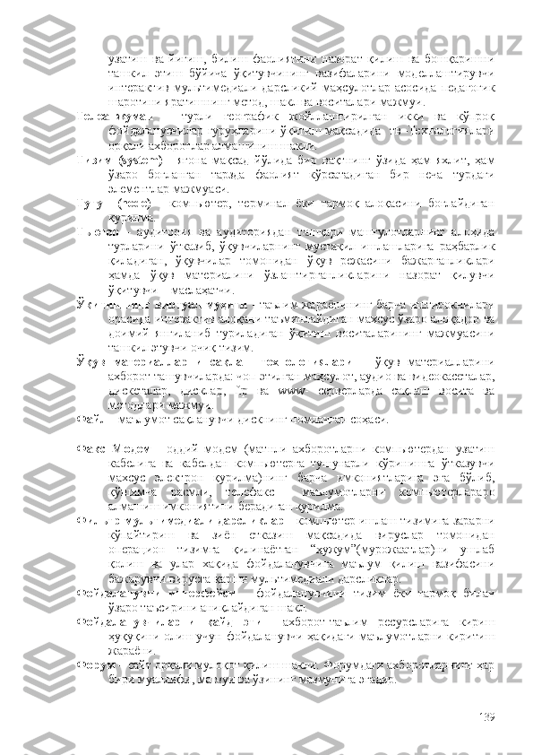 узатиш   ва   йиғиш,   билиш   фаолиятини   назорат   қилиш   ва   бошқаришни
ташкил   этиш   бўйича   ўқитувчининг   вазифаларини   моделлаштирувчи
интерактив   мультимедиали   дарсликий   маҳсулотлар   асосида   педагогик
шаротини яратишнинг метод, шакл ва воситалари мажмуи.
Телеанжуман   –   турли   географик   жойллаштирилган   икки   ва   кўпроқ
фойдаланувчилар  гуруҳларини ўқитиш мақсадида   тв–Технологиялари
орқали ахборотлар алмашиниш шакли.  
Тизим   (system)   -   ягона   мақсад   йўлида   бир   вақтнинг   ўзида   ҳам   яхлит,   ҳам
ўзаро   боғланган   тарзда   фаолият   кўрсатадиган   бир   неча   турдаги
элементлар мажмуаси.
Тугун   (node)   -   компьютер,   терминал   ёки   тармоқ   алоқасини   боғлайдиган
қурилма.
Тьютор   -   аудитория   ва   аудиториядан   ташқари   машғулотларнинг   алоҳида
турларини   ўтказиб,   ўқувчиларнинг   мустақил   ишлашларига   раҳбарлик
қиладиган,   ўқувчилар   томонидан   ўқув   режасини   бажарганликлари
ҳамда   ўқув   материалини   ўзлаштирганликларини   назорат   қилувчи
ўқитувчи – маслаҳатчи.
Ўқитишнинг виртуал муҳити   - таълим жараëнининг барча иштирокчилари
орасида интерактив алоқани таъминлайдиган махсус ўзаро алоқадор ва
доимий   янгиланиб   туриладиган   ўқитиш   воситаларининг   мажмуасини
ташкил этувчи очиқ тизим. 
Ўқув   материалларни   сақлаш   технологиялари   –   ўқув   материалларини
ахборот ташувчиларда: чоп этилган маҳсулот, аудио ва видеокасеталар,
дискеталар,   дисклар,   ftр   ва   www-   серверларда   сақлаш   восита   ва
методлари мажмуи.
Файл  - маълумот сақланувчи дискнинг номланган соҳаси. 
Факс–Модем   -   оддий   модем   (матнли   ахборотларни   компьютердан   узатиш
кабелига   ва   кабелдан   компьютерга   тушунарли   кўринишга   ўтказувчи
махсус   электрон   қурилма)нинг   барча   имкониятларига   эга   бўлиб,
қўшимча   расмли,   телефакс     маълумотларни   компьютерлараро
алмашиш имкониятини берадиган қурилма. 
Фильтр мультимедиали дарсликлар -  компьютер ишлаш тизимига зарарни
кўпайтириш   ва   зиён   етказиш   мақсадида   вируслар   томонидан
операцион   тизимга   қилинаётган   “ҳужум”(мурожаатлар)ни   ушлаб
қолиш   ва   улар   хақида   фойдаланувчига   маълум   қилиш   вазифасини
бажарувчи вирусга қарши мультимедиали дарсликлар.      
Фойдаланувчи   интерфейси   –   фойдаланувчини   тизим   ëки   тармоқ   билан
ўзаро таъсирини аниқлайдиган шакл. 
Фойдаланувчиларни   қайд   этиш   –ахборот-таълим   ресурсларига   кириш
ҳуқуқини олиш учун фойдаланувчи ҳақидаги маълумотларни киритиш
жараëни.  
Форум   – сайт орқали мулоқот қилиш шакли. Форумдаги ахборотларнинг ҳар
бири муаллифи, мавзуи ва ўзининг мазмунига эгадир. 
139 