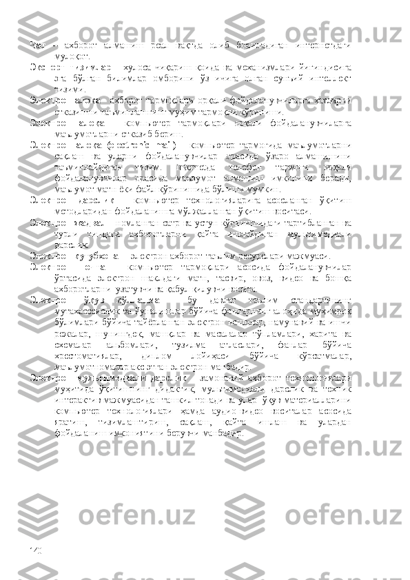 Чат   –   ахборот   алмашиш   реал   вақтда   олиб   бориладиган   интернетдаги
мулоқот. 
Эксперт   тизимлар   -   хулоса   чиқариш   қоида   ва   механизмлари   йиғиндисига
эга   бўлган   билимлар   омборини   ўз   ичига   олган   сунъий   интеллект
тизими.
Электрон  алоқа -   ахборот тармоқлари орқали фойдаланувчиларга  хатларни
етказишни таъминлашнинг муҳим тармоқли кўриниши.
Электрон   алоқа   –   компьютер   тармоқлари   орқали   фойдаланувчиларга
маълумотларни етказиб бериш.
Электрон   алоқа   (electronic   mail)   -   компьютер   тармоғида   маълумотларни
сақлаш   ва   уларни   фойдаланувчилар   орасида   ўзаро   алмашишини
таъминлайдиган   тизим.   Internetда   телефон   тармоғи   орқали
фойдаланувчилар   орасида   маълумот   алмашиш   имконини   беради,
маълумот матн ёки файл кўринишида бўлиши мумкин.  
Электрон   дарслик   –   компьютер   технологияларига   асосланган   ўқитиш
методларидан фойдаланишга мўлжалланган ўқитиш воситаси. 
Электрон жадвал -   номланган сатр ва устун кўринишидаги тартибланган ва
турли   типдаги   ахборотларни   қайта   ишлайдиган   мультимедиали
дарслик.
Электрон кутубхона   – электрон ахборот-таълим ресурслари мажмуаси.
Электрон   почта   –   компьютер   тармоқлари   асосида   фойдаланувчилар
ўртасида   электрон   шаклдаги   матн,   тасвир,   овоз,   видео   ва   бошқа
ахборотларни  узатувчи ва қабул қилувчи восита.    
Электрон   ўқув   қўлланма   -   бу   давлат   таълим   стандартининг
мутахасссислик ва йуналишлар бўйича фанларнинг алоҳида муҳимроқ
бўлимлари бўйича тайёрланган электрон нашрлар, намунавий ва ишчи
режалар,   шунингдек,   машқлар   ва   масалалар   тўпламлари,   харита   ва
схемалар   альбомлари,   тузилма   атласлари,   фанлар   бўйича
хрестоматиялар,   диплом   лойиҳаси   бўйича   кўрсатмалар,
маълумотномалар акс этган электрон манбадир.
Электрон   мультимедиали   дарслик   -   замонавий   ахборот   технологиялари
муҳитида   ўқитишнинг   дидактик,   мультимедиали   дарслик   ва   техник
интерактив мажмуасидан ташкил топади ва улар  ўқув материалларини
компьютер   технологиялари   ҳамда   аудио-видео   воситалар   асосида
яратиш,   тизимлаштириш,   сақлаш,   қайта   ишлаш   ва   улардан
фойдаланиш имкониятини берувчи манбадир. 
140 