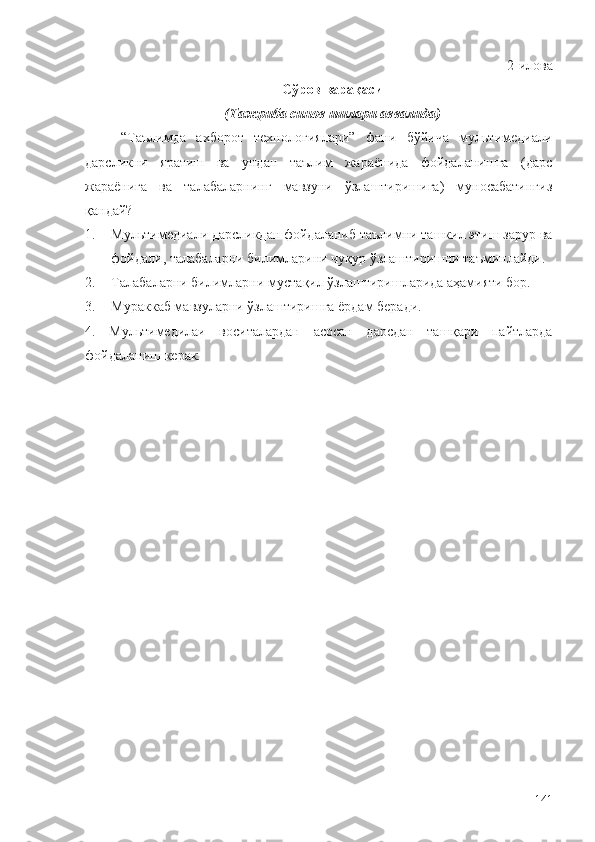 2-илова
Сўров варақаси 
(Тажриба синов ишлари аввалида)
“Таълимда   ахборот   технологиялари”   фани   бўйича   мультимедиали
дарсликни   яратиш   ва   ундан   таълим   жараёнида   фойдаланишга   (дарс
жараёнига   ва   талабаларнинг   мавзуни   ўзлаштиришига)   муносабатингиз
қандай?
1. Мультимедиали дарсликдан фойдаланиб таълимни ташкил этиш зарур ва
фойдали, талабаларни билимларини чуқур ўзлаштиришни таъминлайди.
2. Талабалар ни билимларни муста қ ил  ў злаштиришларида аҳамияти бор.
3. Мураккаб мавзуларни  ў злаштиришга ёрдам беради.
4.   Мультимедилаи   воситалардан   асосан   дарсдан   таш қ ари   пайтларда
фойдаланиш керак. 
141 