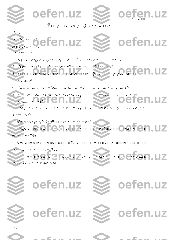 3- и лова  
Ўқитувчилар учун сўров варақаси
Ф.И.Ш _____________________________________________________
Иш стажингиз _______________________________________________
Маълумотингиз ______________________________________________
Иш жойингиз________________________________________________
1. Мультимедиали дарслик дан қандай ҳолларда  фойдаланасиз?
2. Пассив  талаба лар билан қандай ишларни олиб борасиз?
3. Дарсга  талаба ларни  қ изиктириш ва касбга й ў налтириш учун нималар     
қ иласиз?
4. Талаба ларга билим беришда  қ андай методлардан фойдаланасиз ?
5. Иш тажрибангиздаги  қ айси жиҳатларингизни оммалаштиришларини 
истар эдингиз?
10.   Мультимедиали   дарслик дан   фойдаланишда   қ андай   қ ийинчиликларга
учраяпсиз?
  –Методик (услубий)  қў лланмалар етарли ми ?
    –Мультимедиали   дарслик   қ ачон   ва   қ андай   фойдаланиш   ҳакида   ани қ
тавсиялар й ўқ .
   –Мультимедиали дарслик дан фойдаланиш  ва  у орқали дарсни  ташкил этиш
технологиясини билмайман.
    –Мультимедиали   дарслик   технологиясини   ишлаб   чи қ ишда
қ ийинчиликларга учрайман.
                                                                        
                         
142 