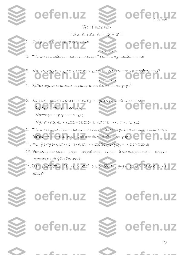 4-и лова
С ў ров вара қ аси
Т А Л А Б А Л А Р    У Ч У Н
1. Факультетингиз ва гуруҳин гиз? 
_________________________________________________________
2. “Таълимда ахборот технологиялари”  фанига муносабатингиз? 
_________________________________
3. Мультимедиали дарслик  орқали дарс ташкил этишг а муносабатингиз? 
______________________________________________________
4. Қ айси  мультимедиали дарслар  сизга ё қ ди? Нима учун? 
_____________________
5. Қ андай шароитда сиз янги мавзуни т ў ли қ   ў рганиб олдингиз?
–  ўқ итувчи тушунтирганда;
– Муста қ ил  шуғулланганда ;
– Мультимедиали дарслик  асосида дарс ташкил этилганда ;
6. “Таълимда   ахборот   технологиялари”   фани   м ультимедиали   дарсли гида
файси   д арсни  қ изикарли деб ҳисоблайсиз? Нима  учун ? 
11.  Фан  ўқ итувчиларидан кимларни дарс бериш усулини ё қ тирасиз?
13.  Устозларингиздан   дарс   жараёнида   олган   билимларингизни   етарли
даражада деб  ў йлайсизми?
14.  Энг   маҳоратли,   билимли   касб   эгаси   б ў лиш   учун   қандай   билим   олиш
керак ?  
143 