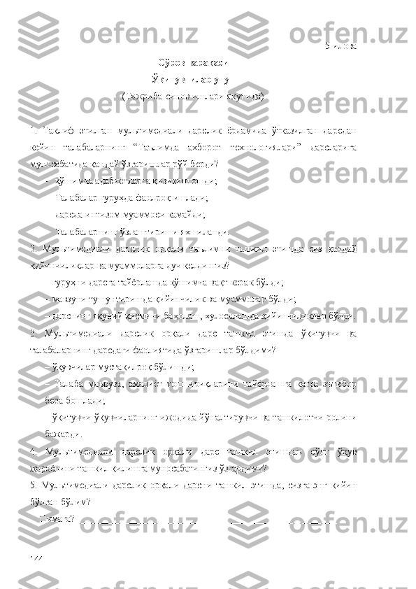 5-и лова
Сўров варақаси
Ўқитувчилар учун
(Тажриба-синов ишлари якунида)
1.   Таклиф   этилган   мультимедиали   дарслик   ёрдамида   ўтказилган   дарсдан
кейин   талабаларнинг   “Таълимда   ахборот   технологиялари”   дарсларига
муносабатида қандай ўзгаришлар рўй берди?
– қўшимча адабиётларга қизикиш ошди;
– Талабалар гуруҳда фаолроқ ишлади;
– дарсда интизом муаммоси камайди;
– Т алабал арнинг  ў злаштириши яхшиланди.
2.   Мультимедиали   дарслик   орқали   таълимни   ташкил   этишд а   сиз   қ андай
қ ийинчиликлар  ва муаммоларга дуч келдингиз ?
–  гуруҳ ни дарсга тайёрлашда  қў шимча ва қ т керак б ў лди;
– мавзуни  тушунтиришда   қ ийинчилик  ва муаммолар  б ў лди;
– дарснинг якуний  қ исмини баҳолаш, хулосалашда  қ ийинчиликлар б ў лди.
3.   Мультимедиали   дарслик   орқали   дарс   ташкил   этишда   ўқи тувчи   ва
талаба ларнинг дарсдаги фаолиятида  ў згаришлар б ў лдими?
–  ўқув чилар муста қ илро қ  б ў лишди;
–   Т алаба   маъруза,   амалиёт   топшириқларини   тайёрлашга   катта   эътибор
бера бошлади;
–  ўқ итувчи  ўқ увчиларнинг ижодида й ў налтирувчи ва ташкилотчи ролини
бажарди.
4.   Мультимедиали   дарслик   орқали   дарс   ташкил   этишдан   с ў нг   ўқ ув
жараёнини ташкил  қ илишга муносабатингиз  ў згардими?
5.   Мультимедиали   дарслик   орқали   дарс ни   ташкил   этишда,   сизга   энг   қ ийин
б ў лган  бўлим ?
    Нимага? _____________________________________________________
144 