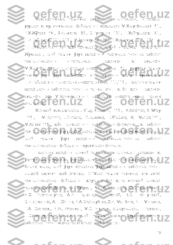 Мамлакатимизда   таълимда   ахборот   технологиялари,   интерфаол
усуллар   ва   мультимедиадан   фойдаланиш   масалалари   М.Х.Лутфиллаев   [61] ,
Р.Х.Жўраев   [48],   З.Ильясова   [52],   С.Турсунов   [120],   Н.Хайтуллаева   [70],
Н.И.Тайлаков   [110,   112] ,   У.Бегимқулов   [25],   Р. X амдамов   [126,   127]   ва
Т.Шоймардонов   [137]   каби   олимларнинг   илмий   ишларида   шарҳланган.
Жумладан,   олий   таълим   ўқув   жараёнини   такомиллаштиришда   ахборот
технологияларини   интеграциялаш   назарияси   ва   амалиёти
М.Х.Лутфиллаевнинг   докторлик   диссертациясид a   [61],   узлуксиз   таълим
тизими   учун   ўқув   адабиётлари   янги   авлодини   яратиш   муаммолари
Н.И.Тайлаковнинг   докторлик   диссертациясида   [110,112] ,     педагогик   таълим
жараёнларини   ахборотлаштиришни   ташкил   этиш   ва   бошқариш   назарияси
амалиёти   эса   У.Бегимқуловнинг   докторлик   диссертациясида   тадқиқ
этилган [25] . 
Хорижий   мамлакатларда   J.Klug,   S.Gasson,   [1 42 ] ;     K.Zeichner,   S.   Wray
[1 46 ] ,     M.Danimir,   J.Gordana,   G.Jausevac,   L.Vladusic,   A.   Mandic [1 44 ] ;
M.Zaleski [1 45 ]   каби   олимларнинг   ишларида   информатика   ва   ахборот
технологияларидан   ўқув адабиётлари,  дарслик ва ўқув қўлланмалар яратиш,
олий   таълим   ўқув   жараёнини   такомиллаштиришда   ахборот
технологияларидан фойдаланиш  муаммолари ёритилган.
Педагогик   жараённи   доимий   равишда   технологиялаш   даражаси   ва
ўқитувчиларга турли хил ўқув қўлланмаларни ўзлаштириш зарурлиги билан
боғлиқ   ҳолда,   олий   ўқув   юртларида   ўқув   жараёнини   ахборотлаштириш
долзарб   аҳамият   касб   этмоқда.   ОТМлар   таълим   тизимида   компьютер
технологияларидан   фойдаланиш   зарурлиги   бир   қанча   хорижий   олимлар
тадқиқотларида   ўрганилган.   Хусусан,   Г.Н.   Александров,   Ю.С.   Брановский,
И.Э.   Вострокнутов,   А.И.   Галкина,   Т.   Гергей,   Б.С.   Гершунский,
С.Р. Доманова, А.П. Эршов, В.А. Стародубцев,  Э.И. Машбитс, В.Н. Монахов,
Т.А.   Сергеева,   В.Ф.,   Фреиман,   М.С.   Чванова,   Д.Лауриллард,   П.Рамсден,
П.Скримшу   ва   бошқалар   олий   таълим   тизими   ўқув   фаолиятини
ахборотлаштириш ҳақида тадқиқотлар олиб боришган. 
15 