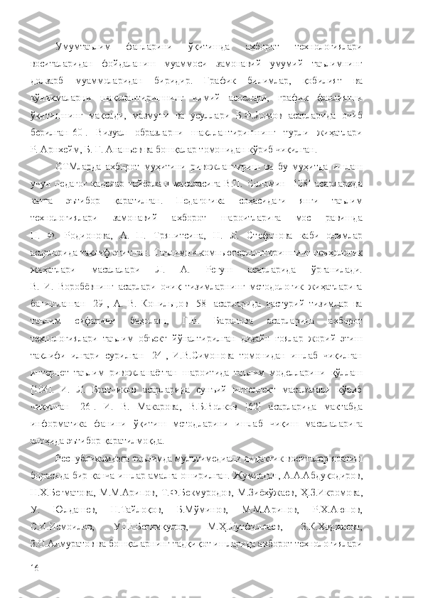 Умумтаълим   фанларини   ўқитишда   ахборот   технологиялари
воситаларидан   фойдаланиш   муаммоси   замонавий   умумий   таълимнинг
долзарб   муаммоларидан   биридир.   График   билимлар,   қобилият   ва
кўникмаларни   шакллантиришнинг   илмий   асослари,   график   фаолиятни
ўқитишнинг   мақсади,   мазмуни   ва   усуллари   Б.Ф.Ломов   асарларида   очиб
берилган[60].   Визуал   образларни   шакллантиришнинг   турли   жиҳатлари
Р. Арнхейм, Б. Г. Ананьев ва бошқалар томонидан кўриб чиқилган. 
ОТМларда   ахборот   муҳитини   ривожлантириш   ва   бу   муҳитда   ишлаш
учун   педагог   кадрлар   тайёрлаш   масаласига   В.П.   Соломин   [108]   асарларида
катта   эътибор   қаратилган.   Педагогика   соҳасидаги   янги   таълим
технологиялари   замонавий   ахборот   шароитларига   мос   равишда
Н.   Ф.   Родионова,   А.   П.   Тряпитсина,   Н.   Л.   Стефанова   каби   олимлар
асарларида таклиф этишган. Таълимни компьютерлаштиришнинг психологик
жиҳатлари   масалалари   Л.   А.   Регуш   асарларида   ўрганилади.
В.   И.   Воробёвнинг   асарлари   очиқ   тизимларнинг   методологик   жиҳатларига
бағишланган   [29],   А.   В.   Копильцов   [58]   асарларида   дастурий   тизимлар   ва
таълим   сифатини   баҳолаш,   Г.В.   Баранова   асарларида   ахборот
технологиялари   таълим   объект   йўналтирилган   дизайн   ғоялар   жорий   этиш
таклифи   илгари   сурилган   [24],   И.В.Симонова   томонидан   ишлаб   чиқилган
интернет   таълим   ривожланаётган   шароитида   таълим   моделларини   қўллаш
[104].   И.   Л.   Братчиков   асарларида   сунъий   интеллект   масалалари   кўриб
чиқилган   [26].   И.   В.   Макарова,   В.Б.Волков   [62]   асарларида   мактабда
информатика   фанини   ўқитиш   методларини   ишлаб   чиқиш   масалаларига
алоҳида эътибор қаратилмоқда. 
Республикамизда  таълимда мультимедиали дидактик воситалар  яратиш
борасида бир қанча ишлар амалга оширилган. Жумладан,   А.А.Абдуқодиров,
Н.Х.Бегматова,   М.М.Арипов,   Т.Ф.Бекмуродов,   М.Зиёхўжаев,   Ҳ.З.Икромова,
У.   Юлдашев,   Н.Тайлоқов,   Б.Мўминов,   М.М.Арипов,   Р.Х.Аюпов,
С.И.Исмоилов,   У.Ш.Бегимқулов,   М.Ҳ.Лутфиллаев,   З.К.Ходжаева,
З.О.Алмуратов ва бошқаларнинг тадқиқот ишларида ахборот технологиялари
16 