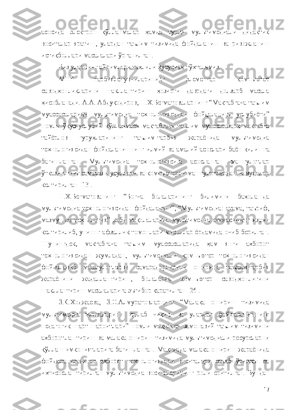 асосида   электрон   қўлланмалар   ҳамда   турли   мультимедиали   дидактик
воситалар   яратиш,   улардан   таълим   тизимида   фойдаланиш   ва   ривожланиш
истиқболлари масалалари ўрганилган. 
Биз уларнинг айримлари таҳлили хусусида тўхталамиз.
МТТ   тарбияланувчиларининг   элементар   компьютер
саводхонликларини   шакллантириш   ҳозирги   даврдаги   долзарб   масала
ҳисобланади. А.А. Абдуқодиров, Н.Х.Бегматова ларнинг “ Мактабгача таълим
муассасаларида   мультимедиа   технологиясидан   фойдаланиш   услубиёти ”
номли   ўқув-услубий   қўлланмаси   мактабгача   таълим   муассасалари   мактабга
тай ё рлов   гуруҳларининг   таълим-тарбия   жара ё нида   мультимедиа
технологиясидан  фойдаланишнинг  илмий  ва  амалий  асослари  баëн   қили шга
бағишланган .   Мультимедиа   технологиясига   асосланган   машғулотлар
ўтказишнинг самарали усуллари ва компьютерли машғулотлардан намуналар
келтирилган [ 13].
Н.Х.Бегматованинг   “Боғча   болаларининг   билимини   баҳолашда
мультимедиа  технологиясидан  фойдаланиш”,  “Мультимедиа:   атама,  таъриф,
мазмун   ва   технология”   каби   мақолаларида   мультимедиа   атамасининг   изоҳи
келтирилиб, униннг афзаллик томонлари мисоллар ёрдамида очиб берилган.
Шунингдек,   мактабгача   таълим   муассасаларида   ҳам   янги   ахборот
технологиясидан   жумладан,   мультимедиали   компьютер   технологиясидан
фойдаланиб   машғулотларни   самарадорлигини   ошириш,   таълим-тарбия
жараёнини   жадаллаштириш,   болаларда   компьютер   саводхонлигини
шакллантириш масалаларига эътибор қаратилган [26].
З.К.Ходжаева,   З.О.Алмуратовларнинг   “Малака   ошириш   тизимида
мультимедиа   иловаларини   ишлаб   чиқиш   ва   улардан   фойдаланишнинг
педагогик   шарт-шароитлари”   номли   мақоласи   замонавий   таълим   тизимини
ахборотлаштириш ва малака ошириш тизимида мультимедиали ресурсларни
қўллаш  имкониятларига   бағишланган.   Мақолада   малака  ошириш  жараёнида
фойдаланиладиган   ахборот   технологиялари   воситалари   санаб   ўтилган   ва
ихтисослаштирилган   мультимедиа   воситаларининг   роли   ёритилган.   Бундан
17 