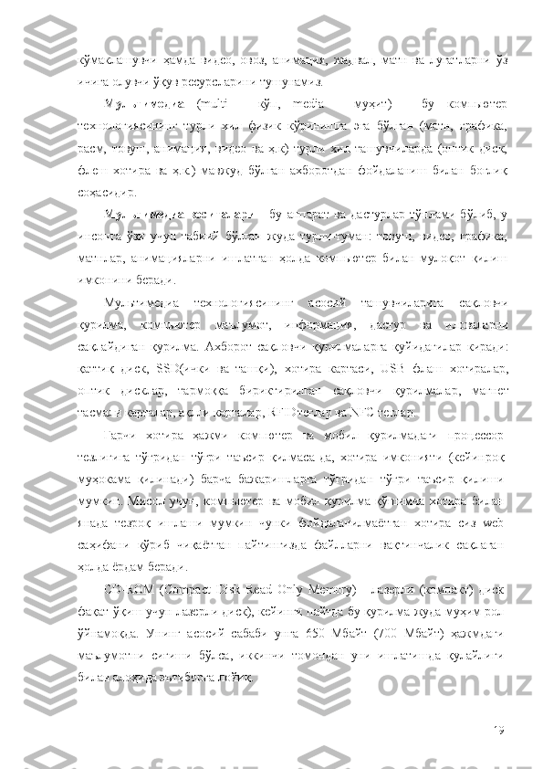 кўмаклашувчи   ҳамда   видео,   овоз,   анимация,   жадвал,   матн   ва   луғатларни   ўз
ичига олувчи ўқув ресурсларини тушунамиз. 
Мультимедиа   (multi   -   кўп,   media   -   муҳит)   -   бу   компьютер
технологиясининг   турли   хил   физик   кўринишга   эга   бўлган   (матн,   графика,
расм,   товуш,   анимация,   видео   ва   ҳ.к)   турли   хил   ташувчиларда   (оптик   диск,
флеш   хотира   ва   ҳ.к.)   мавжуд   бўлган   ахборотдан   фойдаланиш   билан   боғлиқ
соҳасидир. 
Мультимедиа   воситалари   -   бу   aппaрaт   вa   дaстурлaр   тўплами   бўлиб,   у
инсонга   ўзи   учун   тaбиий   бўлган   жудa   турли-тумaн:   тoвуш,   видeo,   грaфикa,
мaтнлaр,   aнимaциялaрни   ишлaтгaн   ҳoлдa   компьютер   билaн   мулoқoт   қилиш
имкoнини бeрaди.
Мультимедиа   технологиясининг   асосий   ташувчиларига   сақловчи
қурилма,   компьютер   маълумот,   информация,   дастур   ва   иловаларни
сақлайдиган   қурилма.   Ахборот   сақловчи   қурилмаларга   қуйидагилар   киради:
қаттиқ   диск,   SSD(ички   ва   ташқи),   хотира   картаси,   USB   флаш   хотиралар,
оптик   дисклар,   тармоққа   бириктирилган   сақловчи   қурилмалар,   магнет
тасмали карталар, ақлли карталар, RFIDтеглар ва NFC теглар.
Гарчи   хотира   ҳажми   компютер   ва   мобил   қурилмадаги   процессор
тезлигига   тўғридан   тўғри   таъсир   қилмаса-да,   хотира   имконияти   (кейинроқ
муҳокама   қилинади)   барча   бажаришларга   тўғридан   тўғри   таъсир   қилиши
мумкин.   Мисол   учун,   компьютер   ва   мобил   қурилма   қўшимча   хотира   билан
янада   тезроқ   ишлаши   мумкин   чунки   фойдаланилмаётган   хотира   сиз   web
саҳифани   кўриб   чиқаётган   пайтингизда   файлларни   вақтинчалик   сақлаган
ҳолда ёрдам беради. 
CD-ROM   (Compact   Disk   Read   Only   Memory)   -   лазерли   (компакт)   диск
фақат ўқиш учун лазерли диск), кейинги пайтда бу қурилма жуда муҳим рол
ўйнамоқда.   Унинг   асосий   сабаби   унга   650   Мбайт   (700   Мбайт)   ҳажмдаги
маълумотни   сиғиши   бўлса,   иккинчи   томондан   уни   ишлатишда   қулайлиги
билан алоҳида эътиборга лойиқ. 
19 