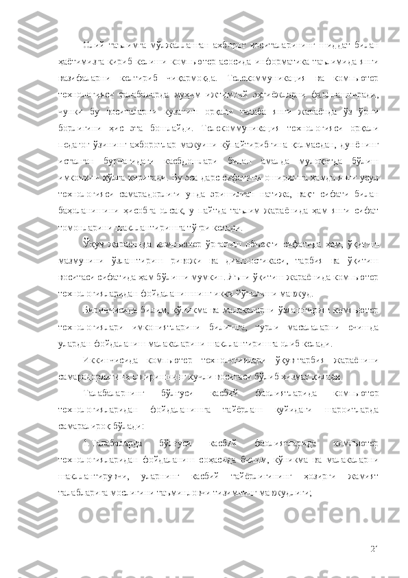 Олий   таълимга   мўлжалланган   ахборот   воситаларининг   шиддат   билан
ҳаётимизга   кириб   келиши   компьютер   асосида   информатика   таълимида   янги
вазифаларни   келтириб   чиқармоқда.   Телекоммуникация   ва   компьютер
технологияси   талабаларда   муҳим   ижтимоий   эҳтиёжларни   фаоллаштиради,
чунки   бу   воситаларни   кузатиш   орқали   талаба   янги   жараёнда   ўз   ўрни
борлигини   ҳис   эта   бошлайди.   Телекоммуникация   технологияси   орқали
педагог   ўзининг   ахборотлар   мажуини   кўпайтирибгина   қолмасдан,   дунёнинг
исталган   бурчагидаги   касбдошлари   билан   амалда   мулоқотда   бўлиш
имконини қўлга киритади. Бу эса дарс сифатини оширишга ҳамда янги усул
технологияси   самарадорлиги   унда   эришилган   натижа,   вақт   сифати   билан
баҳоланишини   ҳисобга   олсак,   у   пайтда   таълим   жараёнида   ҳам   янги   сифат
томонларини шакллантиришга тўғри келади.
Ўқув   жараёнида   компьютер   ўрганиш   объекти   сифатида   ҳам,   ўқитиш
мазмунини   ўзлаштириш   ривожи   ва   диагностикаси,   тарбия   ва   ўқитиш
воситаси сифатида ҳам бўлиши мумкин. Яъни ўқитиш жараёнида компьютер
технологияларидан фойдаланишнинг икки йўналиши мавжуд. 
Биринчисида  билим, кўникма ва малакаларни ўзлаштириш компьютер
технологиялари   имкониятларини   билишга,   турли   масалаларни   ечишда
улардан фойдаланиш малакаларини шакллантиришга олиб келади.
Иккинчисида   компьютер   технологиялари   ўқув-тарбия   жараёнини
самарадорлигини оширишнинг кучли воситаси бўлиб хизмат қилади.
Талабаларни нг   бўлғуси   касбий   фаолиятларида   компьютер
технологияларидан   фойдаланишга   тайёрлаш   қуйидаги   шароитларда
самаралироқ бўлади:
1. Талабаларда   бўлғуси   касбий   фаолиятларида   компьютер
технологияларидан   фойдаланиш   соҳасида   билим,   кўникма   ва   малакаларни
шакллантирувчи,   уларнинг   касбий   тайёрлигининг   ҳозирги   жамият
талабларига мослигини таъминловчи тизимнинг мавжудлиги;
21 