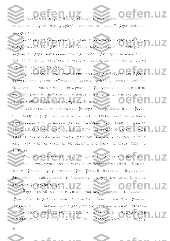 2. Талабаларда зарурий билим, кўникма ва малакаларни шакллантириш
имконини   берувчи   мос   услубий   таъминот   ва   моддий   ўқув   базанинг
мавжудлиги.
Олий   таълим   педагогикасининг   назария   ва   амалиёти   муаммоларининг
ҳозирги ҳолати, яъни ўқитишда компьютер технологияларининг мавжудлиги
ва уларнинг ўқув-тарбия жараёнидаги ўрни, битирувчи курс талабаларининг
компьютер  технологияларидан  фойдаланиш  малакаларининг   шаклланганлик
даражасини аниқлашга имкон беради.
Ўқув   жараёнида   компьютер   технологияларидан   фойдаланиш   бўйича
ўқитувчининг   дарсга   тайёрланиш,   дарсни   ўтказиш,   дарсдан   кейинги
фаолияти   таҳлилидан   маълумки,   ўқитувчининг   компьютер
технологияларидан   фойдаланиш   соҳасидаги   билим   ва   малакалари   етарли
даражада бўлиши кўзланган мақсадга олиб келади.
Ишлаб  чиқилган   топшириқларни   ўргатувчи   дастур   билан  бирга   қўллаш
янги   мавзуни   тушунтиришга   кетадиган   вақтни   қисқартиради   ва   натижада
ўқув   жараёнининг   фаоллашувига,   талабаларнинг   мавзуни   амалий
мустаҳкамлаши   учун   кўпроқ   вақт   ажратишга,   чуқурроқ   билим   олишга
имконият яратади. Ўз навбатида ўқитувчи ҳам талабаларга билимларни яхши
ўзлаштиришига,   кўникма   ва   малакаларга   эга   бўлишга   ёрдам   беришга
улгуради.
Компьютер   технологияларидан   фойдаланишнинг   асосий   масаласи   –
инсоннинг   интеллектуал   имкониятларини   кенгайтиришдан   иборат.   Ҳозирги
вақтда   ўқитиш   тушунчасининг   ўзи   ўзгариб   бормоқда:   билимларни
ўзлаштириш   –   ахборотлардан   фойдалана   олишга,   уни   компьютер   ёрдамида
эгаллашга ўрнини бермоқда.
Ўқув   жараёнида   компьютер   технологияларидан   фойдаланиш
тўлалигича   қонуниятга   мос   ҳодисадир.   Фақат,   таълимда   улардан
фойдаланишнинг   самарадорлиги   ўқитувчи-ўқувчи   ўзаро   алоқаси   тизимида
келиб чиқадиган мураккаб ўзаро алоқаларнинг ўрнини босиши ҳақидаги аниқ
тасаввурлар   билан   боғлиқ.   Компьютер   технологиялари   ўқитишнинг   мақсад
22 