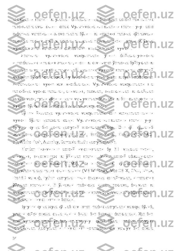 иловаларни   яратиш   ва   улардан   фойдаланишда   бир   қатор   асосий   технологик
тавсияларга  амал  қилиш  керак.  Мультимедиа  иловаларини  яратиш  учун   асос
сифатида   материални   элементларга   бўлиш   ва   иерархия   тарзида   кўргазмали
равишда   тақдим   этишга   асосланган   ҳолда   тизимлаштириш   усулини   ўзида
мужассам этган материални қамраб олиш моделини олиш мумкин.
Яратилган   м ультимедиа   маҳсулотлари   унинг   фойдаланувчи си га
интерфаолликни тақдим этадиган, инсон ва компьютер ўртасида  буйруқлар  ва
ижролар   алмашинувини   таъминлаб,   диалог ик   муҳитни   яратадиган   дастурий
маҳсулот  бўлибгина қолмай, шу билан бирга  турли видео ва аудио эффектлар
ишлатиладиган   муҳит   ҳам   ҳисобланади .   Мультимедиа   маҳсулот лари   яна
таркибида   мусиқа   таралган,   анимация,   расмлар ,   видеоклиплар   ва   слайдлар
жамланмаси , турли   кўринишдаги   маълумотлар базалари ва бошқалар кириши
мумкин бўлган компьютерда ишланган маҳсулотдир.
Сўнгги   йилларда   мультимедиа   маҳсулотлари   кенг   х аридорлар   олиши
мумкин   бўлган   даражага   келди.   Мультимедиа   иловаларини   яратиш   учун
бугунги   кунда   бир   нечта   дастурий   воситалар   мавжуд.   Энг   кўп   қўлланиб
келинаётган   дастурлар   PowerPoint,   Prezi,   ISpring,   Yenka,   Blender,   КОМПАС-
3D, Adobe Flash,  Autoplay,  Camtasia Studio дастурларидир. 
Blender   Тизимининг   асосий   имкониятлари   бу   3D   моделлаштириш,
анимация,   видеомонтаж   ва   ўйинлар   яратиш.   Унинг   асосий   афзалликлари
тизимнинг   кичик   ҳажми   (10Мб),   тез   ишлаши,   ва   кўплаб   операцион
тизимларига  адаптация  қилинганлиги  (MS Windows,   Mac  OS X,  GNU,  Linux,
FrеBSD   va   ҳ.к),   Python   дастурлаш   тили   ёрдамида   кенгайтмалар,   интерактив
ўйинлар   яратилиши.   3   ўлчамли   графикада   ишлаш   реклама,   филмлар   ва
махсулотларнинг  уч  ўлчовли  моделларини  яратиш,  анимацион  эффектлардан
фойдаланиш имкониятини беради.
Бугунги кунда жуда кўплаб компютер график дастурлари мавжуд бўлиб,
уларни   қайси   соҳада   қолланилиши   билан   бир   биридан   фарқланади.   Ҳар   бир
соҳа   мутахассислари   ўз   фаолиятлари   учун   қулай   бўлган   график   дастурни
танлайдилар.   Дастурларнинг   имконият   чегаралари   ҳам   маълум   бир   соҳага
24 