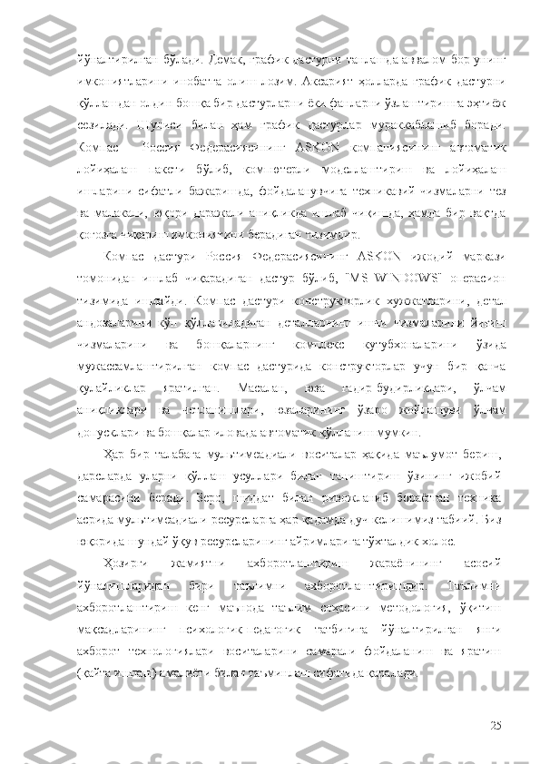 йўналтирилган бўлади. Демак, график дастурни танлашда аввалом бор унинг
имкониятларини   инобатга   олиш   лозим.   Аксарият   ҳолларда   график   дастурни
қўллашдан олдин бошқа бир дастурларни ёки фанларни ўзлаштиришга эҳтиёж
сезилади.   Шуниси   билан   ҳам   график   дастурлар   мураккаблашиб   боради.
Компас   -   Россия   Федерасиясининг   ASKON   компаниясининг   автоматик
лойиҳалаш   пакети   бўлиб,   компютерли   моделлаштириш   ва   лойиҳалаш
ишларини   сифатли   бажаришда,   фойдаланувчига   техникавий   чизмаларни   тез
ва   малакали,   юқори   даражали   аниқликда   ишлаб   чиқишда,   ҳамда   бир   вақтда
қоғозга чиқариш имкониятини берадиган тизимдир.
Компас   дастури   Россия   Федерасиясининг   ASKON   ижодий   маркази
томонидан   ишлаб   чиқарадиган   дастур   бўлиб,   "MS   WINDOWS"   операсион
тизимида   ишлайди.   Компас   дастури   конструкторлик   хужжатларини,   детал
андозаларини   кўп   қўлланиладиган   деталларнинг   ишчи   чизмаларини   йиғиш
чизмаларини   ва   бошқаларнинг   комплекс   кутубхоналарини   ўзида
мужассамлаштирилган   компас   дастурида   конструкторлар   учун   бир   қанча
қулайликлар   яратилган.   Масалан,   юза   ғадир-будирликлари,   ўлчам
аниқликлари   ва   четланишлари,   юзаларининг   ўзаро   жойлашуви   ўлчам
допусклари ва бошқалар иловада автоматик қўлланиш мумкин.
Ҳар   бир   талабага   мультимеадиали   воситалар   ҳақида   маълумот   бериш,
дарсларда   уларни   қўллаш   усуллари   билан   таништириш   ўзининг   ижобий
самарасини   беради.   Зеро,   шиддат   билан   ривожланиб   бораётган   техника
асрида мультимеадиали ресурсларга ҳар қадамда дуч келишимиз табиий. Биз
юқорида  шундай ўқув ресурсларининг айримларига тўхталдик холос. 
Ҳозирги   жамиятни   ахборотлаштириш   жараёнининг   асосий
йўналишларидан   бири   таълимни   ахборотлаштиришдир.   Таълимни
ахборотлаштириш   кенг   маънода   таълим   соҳасини   методология,   ўқитиш
мақсадларининг   психологик-педагогик   татбиғига   йўналтирилган   янги
ахборот   технологиялари   воситаларини   самарали   фойдаланиш   ва   яратиш
(қайта ишлаш) амалиёти билан таъминлаш сифатида қаралади. 
25 