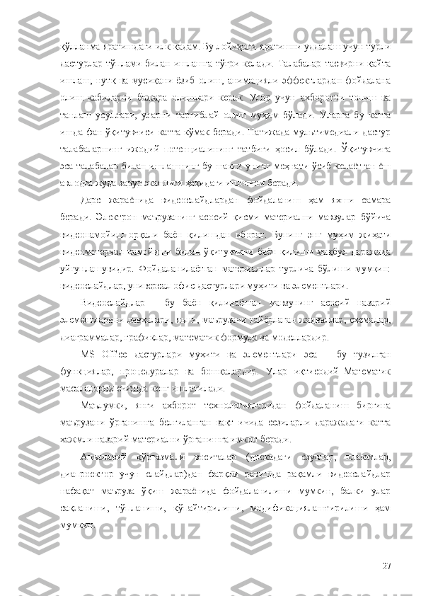 қўлланма яратишдаги илк қадам. Бу лойиҳани яратишни уддалаш учун турли
дастурлар   тўплами   билан   ишлашга   тўғри   келади.   Талабалар   тасвирни   қайта
ишлаш,   нутқ   ва   мусиқани   ёзиб   олиш,   анимацияли   эффектлардан   фойдалана
олиш   кабиларни   бажара   олишлари   керак.   Улар   учун   ахборотни   топиш   ва
танлаш   усуллари,   уларни   тартиблай   олиш   муҳим   бўлади.   Уларга   бу   катта
ишда  фан  ўқитувчиси  катта  кўмак  беради.   Натижада  мультимедиали  дастур
талабаларнинг   ижодий   потенциалининг   татбиғи   ҳосил   бўлади.   Ўқитувчига
эса талабалар билан ишлашнинг бу шакли унинг меҳнати ўсиб келаётган ёш
авлодга жуда зарур эканлиги ҳақидаги ишончни беради.
Дарс   жараёнида   видеослайдлардан   фойдаланиш   ҳам   яхши   самара
беради.   Электрон   маърузанинг   асосий   қисми   материални   мавзулар   бўйича
видеонамойиш   орқали   баён   қилишдан   иборат.   Бунинг   энг   муҳим   жиҳати
видеоматериал   намойиши   билан   ўқитувчини   баён   қилиши   мақбул   даражада
уйғунлашувидир.   Фойдаланилаётган   материаллар   турлича   бўлиши   мумкин:
видеослайдлар, универсал офис дастурлари муҳити ва элементлари.
Видеослайдлар   –   бу   баён   қилинаётган   мавзунинг   асосий   назарий
элементларини лавҳалари, яъни, маърузачи тайёрлаган жадваллар, схемалар,
диаграммалар, графиклар, математик формула ва моделлардир. 
MS   Office   дастурлари   муҳити   ва   элементлари   эса   –   бу   тузилган
функциялар,   процедуралар   ва   бошқалардир.   Улар   иқтисодий–Математик
масалаларни ечишда кенг ишлатилади. 
Маълумки,   янги   ахборот   технологияларидан   фойдаланиш   биргина
маърузани   ўрганишга   белгиланган   вақт   ичида   сезиларли   даражадаги   катта
ҳажмли назарий материални ўрганишга имкон беради. 
Анъанавий   кўргазмали   воситалар   (доскадаги   ёзувлар,   плакатлар,
диапроектор   учун   слайдлар)дан   фарқли   равишда   рақамли   видеослайдлар
нафақат   маъруза   ўқиш   жараёнида   фойдаланилиши   мумкин,   балки   улар
сақланиши,   тўпланиши,   кўпайтирилиши,   модификациялаштирилиши   ҳам
мумкин. 
27 