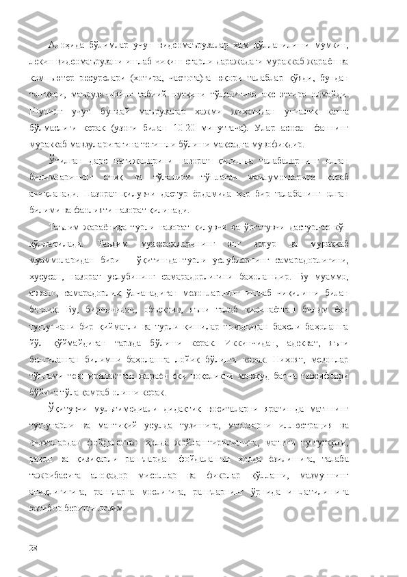 Алоҳида   бўлимлар   учун   видеомаърузалар   ҳам   қўлланилиши   мумкин,
лекин видеомаърузани ишлаб чиқиш етарли даражадаги мураккаб жараён ва
компьютер   ресурслари   (хотира,   частота)га   юқори   талаблар   қўяди,   бундан
ташқари,   маърузачининг   табиий   нутқини   тўлалигича   акс   эттира   олмайди.
Шунинг   учун   бундай   маърузалар   ҳажми   жиҳатидан   унчалик   катта
бўлмаслиги   керак   (узоғи   билан   10-20   минутгача).   Улар   асосан   фаннинг
мураккаб мавзуларигагина тегишли бўлиши мақсадга мувофиқдир. 
Ўтилган   дарс   натижаларини   назорат   қилишда   талабаларнинг   олган
билимларининг   аниқ   ва   тўлалиги   тўплаган   маълумотларига   қараб
аниқланади.   Назорат   қилувчи   дастур   ёрдамида   ҳар   бир   талабанинг   олган
билими ва фаолияти назорат қилинади.
Таълим   жараёнида   турли   назорат   қилувчи   ва   ўргатувчи   дастурлар   кўп
қўлланилади.   Таълим   муассасаларининг   энг   зарур   ва   мураккаб
муаммоларидан   бири   –   ўқитишда   турли   услубларнинг   самарадорлигини,
хусусан,   назорат   услубининг   самарадорлигини   баҳолашдир.   Бу   муаммо,
аввало,   самарадорлик   ўлчанадиган   мезонларнинг   ишлаб   чиқилиши   билан
боғлиқ.   Бу,   биринчидан,   объектив,   яъни   талаб   қилинаётган   билим   ёки
тушунчани   бир   қийматли   ва   турли   кишилар   томонидан   баҳсли   баҳолашга
йўл   қўймайдиган   тарзда   бўлиши   керак.   Иккинчидан,   адекват,   яъни
белгиланган   билимни   баҳолашга   лойиқ   бўлиши   керак.   Ниҳоят,   мезонлар
тўплами   текширилаётган   жараён   ёки   воқеликни   мавжуд   барча   тавсифлари
бўйича тўла қамраб олиши керак.
  Ўқитувчи   мультимедиали   дидактик   воситаларни   яратишда   матннинг
тушунарли   ва   мантиқий   усулда   тузишига,   матнларни   иллюстрация   ва
чизмалардан   фойдаланган   ҳолда   жойлаштирилишига,   матнни   тушунарли,
равон   ва   қизиқарли   ранглардан   фойдаланган   ҳолда   ёзилишига,   талаба
тажрибасига   алоқадор   мисоллар   ва   фикрлар   қўллаши,   мазмуннинг
аниқлигигига,   рангларга   мослигига,   рангларнинг   ўрнида   ишлатилишига
эътибор бериши лозим. 
28 