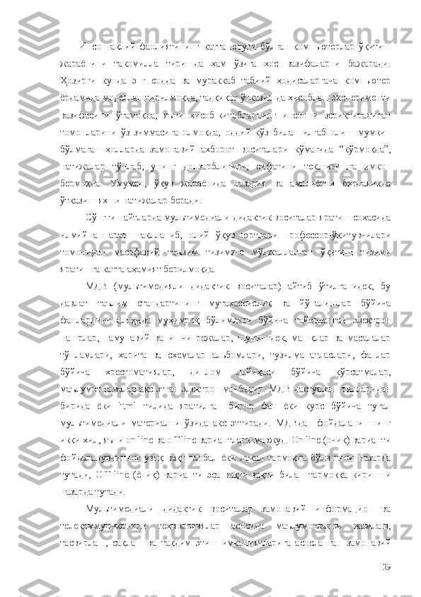 Инсон   ақлий   фаолиятининг   катта   ютуғи   бўлган   компьютерлар   ўқитиш
жараёнини   такомиллаштиришда   ҳам   ўзига   хос   вазифаларни   бажаради.
Ҳозирги   кунда   энг   содда   ва   мураккаб   табиий   ҳодисаларгача   компьютер
ёрдамида моделлаштирилмоқда, тадқиқот ўтказишда ҳисоблаш эксперименти
вазифасини   ўтамоқда,   яъни   ҳисоб-китобларнинг   инсонни   зериктирадиган
томонларини   ўз   зиммасига   олмоқда,   оддий   кўз   билан   илғаб   олиш   мумкин
бўлмаган   ҳолларда   замонавий   ахборот   воситалари   кўмагида   “кўрмоқда”,
натижалар   тўплаб,   унинг   долзарблигини,   сифатини   текширишга   имкон
бермоқда.   Умуман,   ўқув   жараёнида   назария   ва   амалиётни   биргаликда
ўтказиш яхши натижалар беради.
Сўнгги пайтларда мультимедиали дидактик воситалар яратиш соҳасида
илмий   аппарат   шаклланиб,   олий   ўқув   юртлари   профессор-ўқитувчилари
томонидан   масофавий   таълим   тизимига   мўлжалланган   ўқитиш   тизими
яратишга катта аҳамият берилмоқда.
МДВ   (мультимедияли   дидактик   воситалар)   айтиб   ўтилганидек,   бу
давлат   таълим   стандартининг   мутахассислик   ва   йўналишлар   бўйича
фанларнинг   алоҳида   муҳимроқ   бўлимлари   бўйича   тайёрланган   электрон
нашрлар,   намунавий   ва   ишчи   режалар,   шунингдек,   машқлар   ва   масалалар
тўпламлари,   харита   ва   схемалар   альбомлари,   тузилма   атласлари,   фанлар
бўйича   хрестоматиялар,   диплом   лойиҳаси   бўйича   кўрсатмалар,
маълумотномалар акс этган электрон манбадир. МДВ дастурлаш тилларидан
бирида   ёки   html   тилида   яратилган   бирор   фан   ёки   курс   бўйича   тугал
мультимедиали   материални   ўзида   акс   эттиради.   МДВдан   фойдаланишнинг
икки хил, яъни on line ва off line вариантлари мавжуд. On line (очиқ) варианти
фойдаланувчининг   узоқ   вақт   глобал   ёки   локал   тармоқда   бўлишини   назарда
тутади,   Off   line   (ёпиқ)   варианти   эса   вақти-вақти   билан   тармоққа   киришни
назарда тутади. 
Мультимедиали   дидактик   воситалар   замонавий   информацион   ва
телекоммуникацион   технологиялар   асосида   маълумотларни   жамлаш,
тасвирлаш,   сақлаш   ва   тақдим   этиш   имкониятларига   асосланган   замонавий
29 