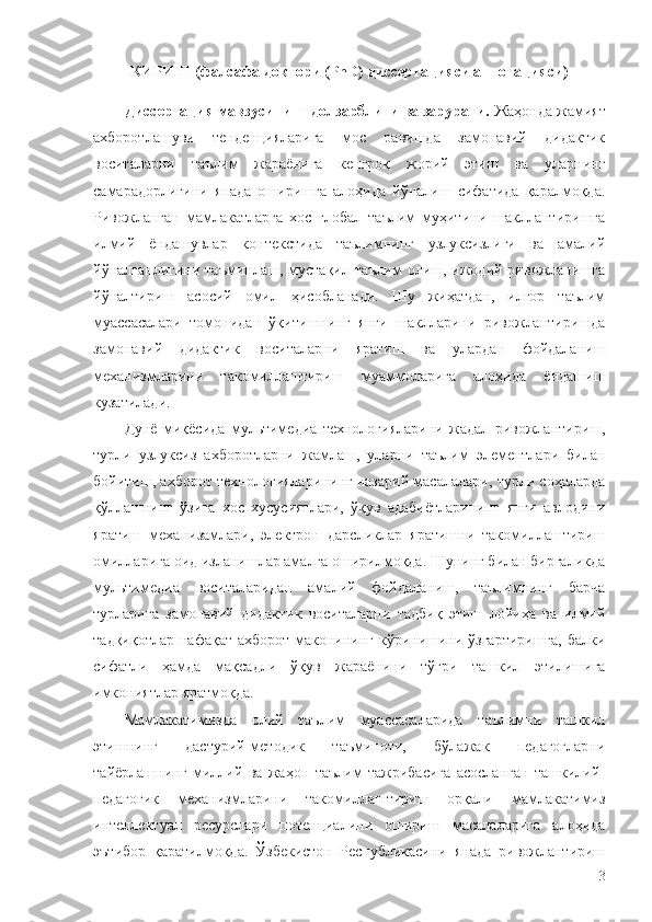 КИРИШ   (фалсафа доктори ( PhD ) диссертацияси аннотацияси)
Диссертация мавзусининг долзарблиги ва зарурати.  Жаҳонда жамият
ахборотлашуви   тенденцияларига   мос   равишда   замонавий   дидактик
воситаларни   таълим   жараёнига   кенгроқ   жорий   этиш   ва   уларнинг
самарадорлигини   янада   оширишга   алоҳида   йўналиш   сифатида   қаралмоқда.
Ривожланган   мамлакатларга   хос   глобал   таълим   муҳитини   шакллантиришга
илмий   ёндашувлар   контекстида   таълимнинг   узлуксизлиги   ва   амалий
йўналганлигини  таъминлаш,  мустақил  таълим   олиш,  ижодий  ривожланишга
йўналтириш   асосий   омил   ҳисобланади.   Шу   жиҳатдан,   илғор   таълим
муассасалари   томонидан   ўқитишнинг   янги   шаклларини   ривожлантиришда
замонавий   дидактик   воситаларни   яратиш   ва   улардан   фойдаланиш
механизмларини   такомиллаштириш   муаммоларига   алоҳида   ёндашиш
кузатилади.
Дунё   миқёсида   мультимедиа   технологияларини   жадал   ривожлантириш,
турли   узлуксиз   ахборотларни   жамлаш,   уларни   таълим   элементлари   билан
бойитиш, ахборот технологияларининг назарий масалалари, турли соҳаларда
қўллашнинг   ўзига   хос   хусусиятлари,   ўқув   адабиётларининг   янги   авлодини
яратиш   механизамлари,   электрон   дарсликлар   яратишни   такомиллаштириш
омилларига оид изланишлар амалга оширилмоқда. Шунинг билан биргаликда
мультимедиа   воситаларидан   амалий   фойдаланиш,   таълимнинг   барча
турларига   замонавий   дидактик   воситаларни   тадбиқ   этиш   лойиҳа   ва   илмий
тадқиқотлар нафақат ахборот маконининг кўринишини ўзгартиришга,  балки
сифатли   ҳамда   мақсадли   ўқув   жараёнини   тўғри   ташкил   этилишига
имкониятлар яратмоқда.
Мамлакатимизда   олий   таълим   муассасаларида   таълимни   ташкил
этишнинг   дастурий-методик   таъминоти,   бўлажак   педагогларни
тайёрлашнинг   миллий   ва   жаҳон   таълим   тажрибасига   асосланган   ташкилий-
педагогик   механизмларини   такомиллаштириш   орқали   мамлакатимиз
интеллектуал   ресурслари   потенциалини   ошириш   масалаларига   алоҳида
эътибор   қаратилмоқда.   Ўзбекистон   Республикасини   янада   ривожлантириш
3 