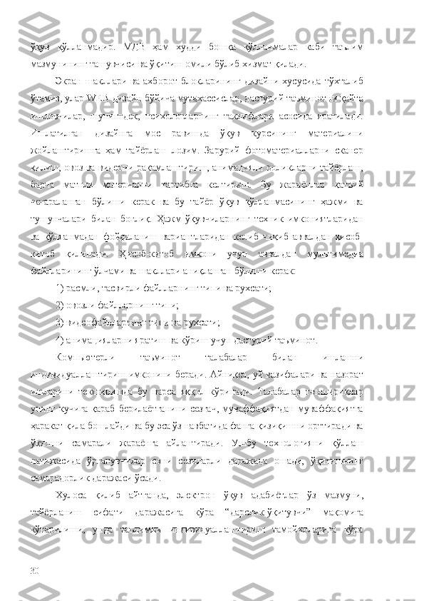 ўқув   қўлланмадир.   МДВ   ҳам   худди   бошқа   қўлланмалар   каби   таълим
мазмунининг ташувчиси ва ўқитиш омили бўлиб хизмат қилади. 
Экран   шакллари   ва   ахборот   блокларининг   дизайни   хусусида   тўхталиб
ўтамиз, улар WEB-дизайн бўйича мутахассислар, дастурий таъминотни қайта
ишловчилар,   шунингдек,   психологларнинг   таклифлари   асосида   яратилади.
Ишлатилган   дизайнга   мос   равишда   ўқув   курсининг   материалини
жойлаштиришга   ҳам   тайёрлаш   лозим.   Зарурий   фотоматериалларни   сканер
қилиш, овоз ва видеони рақамлаштириш, анимацияли роликларни тайёрлаш,
барча   матнли   материални   тартибга   келтириш.   Бу   жараёнлар   қатъий
чегараланган   бўлиши   керак   ва   бу   тайёр   ўқув   қўлланмасининг   ҳажми   ва
тушунчалари   билан   боғлиқ.   Ҳажм   ўқувчиларнинг   техник   имкониятларидан
ва   қўлланмадан   фойдаланиш   вариантларидан   келиб   чиқиб   аввалдан   ҳисоб-
китоб   қилинади.   Ҳисоб-китоб   имкони   учун   аввалдан   мультимедиа
файлларининг ўлчами ва шакллари аниқланган бўлиши керак:
1) расмли, тасвирли файлларнинг типи ва рухсати;
2) овозли файлларнинг типи;
3) видеофайлларнинг типи ва рухсати;
4) анимацияларни яратиш ва кўриш учун дастурий таъминот.
Компьютерли   таъминот   талабалар   билан   ишлашни
индивидуаллаштириш имконини беради. Айниқса, уй вазифалари ва назорат
ишларини   текширишда   бу   нарса   яққол   кўринади.   Талабалар   топшириқлар
унинг  кучига   қараб   берилаётганини   сезгач,   муваффақиятдан   муваффақиятга
ҳаракат қила бошлайди ва бу эса ўз навбатида фанга қизиқишни орттиради ва
ўқишни   самарали   жараёнга   айлантиради.   Ушбу   технологияни   қўллаш
натижасида   ўрганувчилар   сони   сезиларли   даражада   ошади,   ўқитишнинг
самарадорлик даражаси ўсади.
Хулоса   қилиб   айтганда,   электрон   ўқув   адабиётлар   ўз   мазмуни,
тайёрланиш   сифати   даражасига   кўра   “дарслик-ўқитувчи”   мақомига
кўтарилиши,   унда   таълимни   индивидуаллаштириш   тамойилларига   кўра
30 