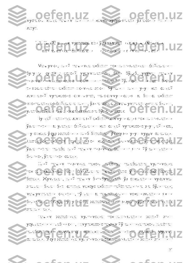 мустақил   ҳолда   таълим   олишнинг   ҳамма   хусусиятлари   ўз   аксини   топиши
зарур.
1.2. Олий таълим муассасалари ўқув жараёнида мультимедиали
воситаларидан фойдаланишнинг педагогик имкониятлари
Маълумки ,   олий   таълимда   ахборот   технологияларидан   фойдаланиш
бугунги   куннинг   асосий   муаммоларидан   бири   бўлиб ,   умуман   таълим
тизимини   модернизация   қилишнинг   асосий   йўлидир .   Шиддат   билан
ривожланаётган   ахборот   оқимида   эркин   йўналиш   олиш   учун   ҳар   қандай
замонавий   мутахассис   комп ь ютер,   телекоммуникация   ва   бошқа   ахборот
воситаларидан   фойдалана   олиш,   ўзига   керакли   маълумотларни   топа   билиш,
уларни қайта ишлаш имкониятига эга бўлиши керак.
Бундай шароитда замонавий ахборот-коммуникация технологияларини
ўзлаштириш   ва   улардан   фойдаланиш   ҳар   қандай   мутахассис   учун,   айниқса,
шу   соҳада   ўқув   жараёнини   олиб   бораётган   ўқитувчи   учун   муҳим   саналади.
Дастлабки ,   ахборот   технологияси   ҳақидаги   билимларни   ўрта   мактабда
ўзлаштирган   талаба   олий   таълим   тизимида   фаннинг   янги   йўналишларини
билгиси, ўргангиси келади. 
Олий   таълим   тизимида   таҳсил   олаётган   талабаларга   мултимедиа
технологияларидан   кенг   фойдаланган   ҳолда   дарс   ўтиш   ижобий   самара
беради.   Жумладан,   олий   таълим   битирувчилари   ўз   соҳаларини   мукаммал
эгаллаш   билан   бир   қаторда   махсус   ахборот   тайёргарлигига   эга   бўлишади;
маълумотларни   қидириш,   тўплаш   ва   таҳлил   қилиш   механизмларини   яхши
билишади;   ғоялар,   тушунчалар,   жараёнларнинг   визуал   кўринишини   идрок
эта олишади. 
Таълим   жараёнида   мултимеди а   технологияларини   жорий   этиш
усулларини ишлаб чиқиш, номутахассис таълим йўналишида таҳсил олаётган
талабаларнинг   комп ь ютер   саводхонлигини   ошириш   долзарб   муаммо
саналади.   Ўқув  жараёнида  мультимедиа   технологияларини  жорий  этишнинг
31 