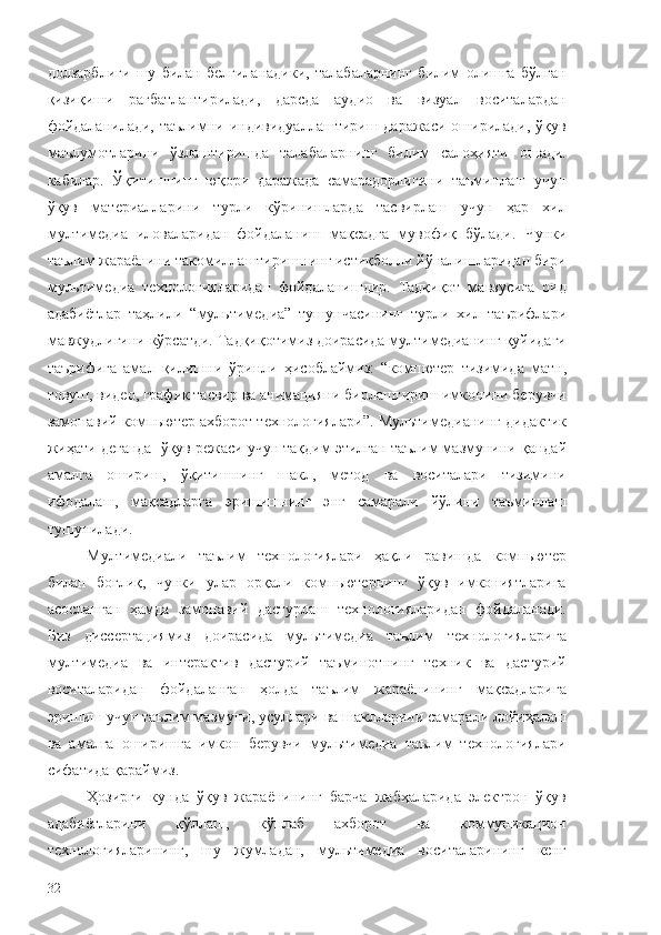 долзарблиги   шу   билан   белгиланадики,   талабаларнинг   билим   олишга   бўлган
қизиқиши   рағбатлантирилади,   дарсда   аудио   ва   визуал   воситалардан
фойдаланилади,  таълимни  индивидуаллаштириш даражаси  оширилади,  ўқув
маълумотларини   ўзлаштиришда   талабаларнинг   билим   салоҳияти   ошади.
кабилар.   Ўқитишнинг   юқори   даражада   самарадорлигини   таъминлаш   учун
ўқув   материалларини   турли   кўринишларда   тасвирлаш   учун   ҳар   хил
мултимедиа   иловаларидан   фойдаланиш   мақсадга   мувофиқ   бўлади.   Чунки
таълим жараёнини такомиллаштиришнинг истиқболли йўналишларидан бири
мультимедиа   технологияларидан   фойдаланишдир.   Тадқиқот   мавзусига   оид
адабиётлар   таҳлили   “ мультимедиа ”   тушунчасининг   турли   хил   таърифлари
мавжудлигини  кўрсатди. Тадқиқотимиз доирасида мултимедианинг қуйидаги
таърифига   амал   қилиш ни   ўринли   ҳисоблаймиз:   “ компютер   тизимида   матн,
товуш,  видео , график тасвир ва анимацияни бирлаштириш имконини берувчи
замонавий комп ь ютер ахборот технологиялари ” .  Мультимедиа нинг дидактик
жиҳати  деганда   ўқув режаси учун тақдим  э тилган таълим мазмунини қандай
амалга   ошириш,   ўқитишнинг   шакл,   метод   ва   воситалари   тизимини
ифодалаш,   мақсадларга   э ришишни нг   э нг   самарали   йўлини   таъминлаш
тушунилади .
Мултимедиали   таълим   технологиялари   ҳақли   равишда   компьютер
билан   боғлиқ,   чунки   улар   орқали   компьютернинг   ўқув   имкониятларига
асосланган   ҳамда   замонавий   дастурлаш   технологияларидан   фойдаланади.
Биз   диссертациямиз   доирасида   мультимедиа   таълим   технологияларига
мултимедиа   ва   интерактив   дастурий   таъминотнинг   техник   ва   дастурий
воситаларидан   фойдаланган   ҳолда   таълим   жараёнининг   мақсадларига
эришиш учун таълим мазмуни, усуллари ва шаклларини самарали лойиҳалаш
ва   амалга   оширишга   имкон   берувчи   мультимедиа   таълим   технологиялари
сифатида қараймиз.
Ҳозирги   кунда   ўқув   жараёнининг   барча   жабҳаларида   электрон   ўқув
адабиётларини   қўллаш,   кўплаб   ахборот   ва   коммуникацион
технологияларининг,   шу   жумладан,   мультимедиа   воситаларининг   кенг
32 