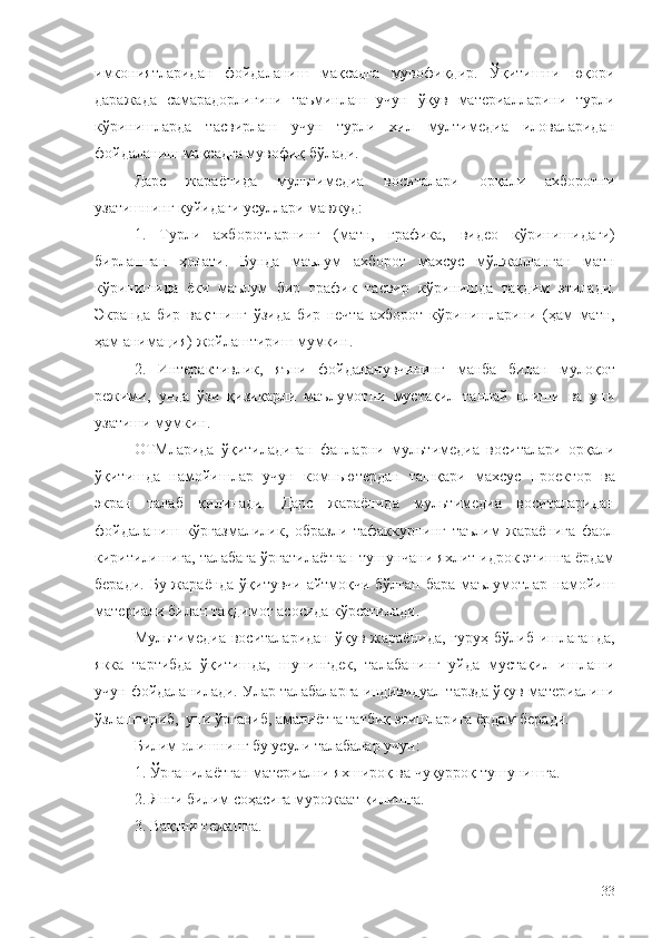 имкониятларидан   фойдаланиш   мақсадга   мувофиқдир.   Ўқитишни   юқори
даражада   самарадорлигини   таъминлаш   учун   ўқув   материалларини   турли
кўринишларда   тасвирлаш   учун   турли   хил   мултимедиа   иловаларидан
фойдаланиш мақсадга мувофиқ бўлади. 
Дарс   жараёнида   мультимедиа   воситалари   орқали   ахборотни
узатишнинг қуйидаги усуллари мавжуд:
1.   Турли   ахборотларнинг   (матн,   графика,   видео   кўринишидаги )
бирлашган   ҳолати .   Бунда   маълум   ахборот   махсус   мўлжалланган   матн
кўринишида   ёки   маълум   бир   график   тасвир   кўринишда   тақдим   э тилади.
Э кранда   бир   вақтнинг   ўзида   бир   нечта   ахборот   кўринишларини   (ҳам   матн,
ҳам анимация)  жойлаштириш мумкин .
2.   Интерактивлик,   яъни   ф ойдаланувчининг   манба   билан   мулоқот
режими,   унда   ўзи   қизиқ арли   маълумотни   мустақил   танлай   олиши   ва   уни
узатиш и мумкин. 
ОТМларида   ўқитиладиган   фанларни   мультимедиа   воситалари   орқали
ўқитишда   намойишлар   учун   компьютердан   ташқари   махсус   проектор   ва
э кран   талаб   қилинади.   Дарс   жараёнида   мультимедиа   воситаларидан
фойдаланиш   кўргазмалилик,   образли   тафаккурнинг   таълим   жараёнига   фаол
киритилишига, талабага ўргатилаётган тушунчани яхлит идрок этишга ёрдам
беради. Бу жараёнда ўқитувчи  айтмоқчи бўлган бара маълумотлар намойиш
материали билан тақдимот асосида кўрсатилади. 
Мультимедиа  воситаларидан   ўқув  жараёнида,  гуруҳ   бўлиб  ишлаганда,
якка   тартибда   ўқитишда,   шунингдек,   талабанинг   уйда   мустақил   ишлаши
учун фойдаланилади. Улар талабаларга индивидуал тарзда ўқув материалини
ўзлаштириб,  уни ўрганиб, амалиётга татбиқ этишларига ёрдам беради.  
Билим олишнинг бу усули талабалар учун:
1. Ўрганилаётган материални яхшироқ ва чуқурроқ тушунишга.
2. Янги билим соҳасига мурожаат қилишга.
3. Вақтни тежашга.
33 