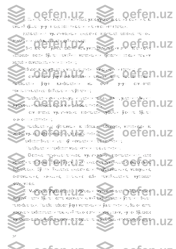 4. Олинган билимларнинг хотирада узоқ муддат сақланиб қолишига ва
амалий қўллаш учун янада осон тикланишига имконият яратади.
Дарсларнинг   мультимедиали   дидактик   воситалар   асосида   ташкил
этилишининг афзалликлари қуйидагилар: 
- бир вақтнинг ўзида назарий маълумотларни тақдим   э тиш ва аниқлик
даражаси   юқори   бўлган   намойиш   материалини   кўрсатиш   орқали   таълим
жараёни самарадорлигини ошириш; 
- объект ва ҳодисаларни моделлаштириш имконияти ни яратиш ; 
-   компютерда   ўқув   ахборотларини   амалий   қайта   ишлаш   орқали
талабаларни   ўқув   вазифаларини   ҳал   қилиш   учун   компютер
технологияларидан фойдаланишга ўргатиш;
-  талабаларнинг   индивидуал   ишларини ташкил   э тиш, уларнинг  билиш
мустақиллиги ва ижодкорлигини ривожлантириш;
-   компютер да   мультимедиа   воситалари   туфайли   ўқишга   бўлган
қизиқиш ни орт тириш ;
-   талабаларнинг   кўргазмали   ва   образли   тафаккури,   моторикаси   ва
вербал  мулоқот кўникмаларини ривожлантириш;
- ахборот билан ишлаш кўникмаларини шакллантириш ;
  –Талабалар нинг ахборот маданиятини шакллантириш.
  Юқорида   таъкидланганидек,   мультимедиа   воситаларининг   дарс
жараёнига   тадбиқи   орқали   ўқитишнинг   дидактик   тамойиллари   кенга я ди   ва
бойитил а ди.   Сўнгги   йилларда   дидактика нинг   кўргазмалилик,   мавжудлик,
системалилик,   изчиллик,   онглилик   каби   тамойиллар ига   мурожаат
қилинмоқда. 
ОТМлардаги   ўқув   жараёни   малакали   мутахассислар   тайёрлашнинг
зарурий   шарти   бўлган   катта   ҳажмдаги   илмий   ахборотларни   ўрганиш   билан
тавсифланади. Талаба нафақат ўқув материалини ўзлаштириши, балки катта
ҳажмдаги   ахборотларни   таҳлилий   тадқиқ   этиши   ҳам   лозим,   чунки   бўлажак
мутахассисларда йиллар давомида шаклланган лмий фаолияти орасида катта
34 