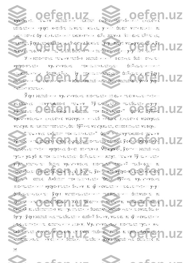 муҳимдир.   Таълим   жараёнини   назорат   қилиш   тартибининг   дидактик
асосларини   чуқур   ҳисобга   олмаган   ҳолда,   унинг   фақат   мотивацион   ва
диагностик   функцияларининг   аҳамиятини   қайд   этамиз.   Бошқача   айтганда,
назорат, ўқув натижаларини объектив баҳолаш учун зарур маълумотларни ўз
вақтида тақдим этишга, талаба фаолиятини рағбатлантириш учун олинади. 
Университетда   таълим-тарбия   жараёнининг   юқорида   баён   етилган
хусусиятлари   мультимедиа   технологияларидан   фойдаланишнинг
долзарблигини   белгилайди.   Бу   технологиялардан   фойдаланиш   ўқув
жараёнини ташкил этишнинг нофаол жараёнидан фаол жараёнига ўтиш учун
шароит яратади. 
Ўқув   жараёнини   мультимедиа   воситалари   орқали   такомиллаштириш
мақсадида   номутахассис   таълим   йўналишлари   талабалари   учун
мўлжалланган   “Таълимда   ахборот   технологиялари”   фани   бўйича
мультимедиали   дидактик   мажмуани   ишлаб   чиқдик.   Дидактик   мажмуада
маъруза ва назорат тестлари, фан бўйича маърузалар, кроссвордлар мавжуд. 
“Таълимда   ахборот   технологиялари”   фанини   номутахассис   таълим
йўналиши талабаларига мультимедиа воситалари асосида ўқитиш жараёнини
ташкиллаштириш   хусусида   фикр   юритамиз.   Маълумки,   ўқитиш   жараёнида
турли   услуб   ва   технологиялардан   фойдаланиш   зарур.   Таълим   йўналишлари
учун   яратилган   барча   мультимедиа   воситалар   амалий   тадбиқдан   ва
тажрибадан   ўтган   бўлиши   билан   бирга,   ўзига   хос   хусусиятларга   ҳам   эга
бўлиши   керак.   Ахборот   технологиялари   фани   бўйича   мультимедиа
воситаларининг   хусусиятлари   билим   ва   кўникмаларни   шакллантириш   учун
фойдаланиладиган   ўқув   материалларининг   тасвирланиш   формасига   ва
кўринишига   боғлиқ   бўлади.   Улар   фақатгина   мисол   ва   масалалар   ечиш,
амалий ва лаборатория машғулотларини бажариш жараёнидагина эмас, балки
бутун ўқув жараёнида талабаларни касбий билим, малака ва кўникмаларини
шакллантиришга   қаратилиши   лозим.   Мультимедиали   воситалар   турли   хил
ахборотларни   матн,   статик   ва   динамик   графика,   видео   ва   аудио   ёзувларни
интеграциялаш   имконини   беради.   Талабани   ўқув   жараёнида   фаолроқ   ва
36 