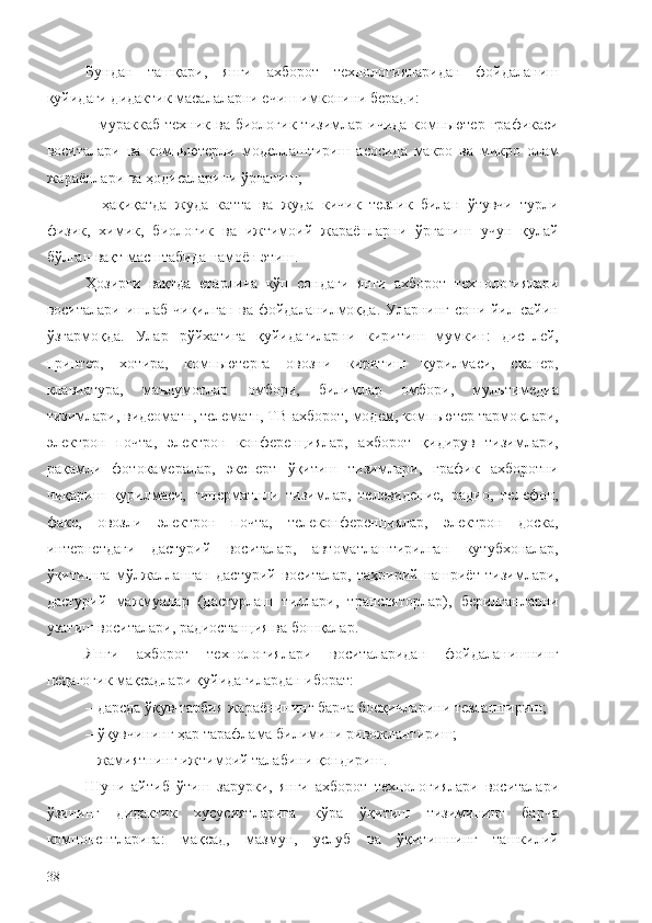 Бундан   ташқари ,   янги   ахборот   технологияларидан   фойдаланиш
қуйидаги дидактик масалаларни ечиш имконини беради:
–  мураккаб   техник  ва  биологик   тизимлар   ичида  компьютер   графикаси
воситалари   ва   компьютерли   моделлаштириш   асосида   макро   ва   микро   олам
жараёнлари ва ҳодисаларини ўрганиш;
–   ҳақиқатда   жуда   катта   ва   жуда   кичик   тезлик   билан   ўтувчи   турли
физик,   химик,   биологик   ва   ижтимоий   жараёнларни   ўрганиш   учун   қулай
бўлган вақт масштабида намоён этиш.
Ҳозирги   вақтда   етарлича   кўп   сондаги   янги   ахборот   технологиялари
воситалари ишлаб чиқилган ва фойдаланилмоқда. Уларнинг сони йил сайин
ўзгармоқда.   Улар   рўйхатига   қуйидагиларни   киритиш   мумкин:   дисплей,
принтер,   хотира,   компьютерга   овозни   киритиш   қурилмаси,   сканер,
клавиатура,   маълумотлар   омбори,   билимлар   омбори,   мультимедиа
тизимлари, видеоматн, телематн, ТВ-ахборот, модем, компьютер тармоқлари,
электрон   почта,   электрон   конференциялар,   ахборот   қидирув   тизимлари,
рақамли   фотокамералар,   эксперт   ўқитиш   тизимлари,   график   ахборотни
чиқариш   қурилмаси,   гиперматнли   тизимлар,   телевидение,   радио,   телефон,
факс,   овозли   электрон   почта,   телеконференциялар,   электрон   доска,
интернетдаги   дастурий   воситалар,   автоматлаштирилган   кутубхоналар,
ўқитишга   мўлжалланган   дастурий   воситалар,   таҳририй-нашриёт   тизимлари,
дастурий   мажмуалар   (дастурлаш   тиллари,   трансляторлар),   берилганларни
узатиш воситалари, радиостанция ва бошқалар.
Янги   ахборот   технологиялари   воситаларидан   фойдаланишнинг
педагогик мақсадлари қуйидагилардан иборат:
– дарсда ўқув-тарбия жараёнининг барча босқичларини тезлаштириш;
– ўқувчининг ҳар тарафлама билимини ривожлантириш;
– жамиятнинг ижтимоий талабини қондириш.
Шуни   айтиб   ўтиш   зарурки,   янги   ахборот   технологиялари   воситалари
ўзининг   дидактик   хусусиятларига   кўра   ўқитиш   тизимининг   барча
компонентларига:   мақсад,   мазмун,   услуб   ва   ўқитишнинг   ташкилий
38 