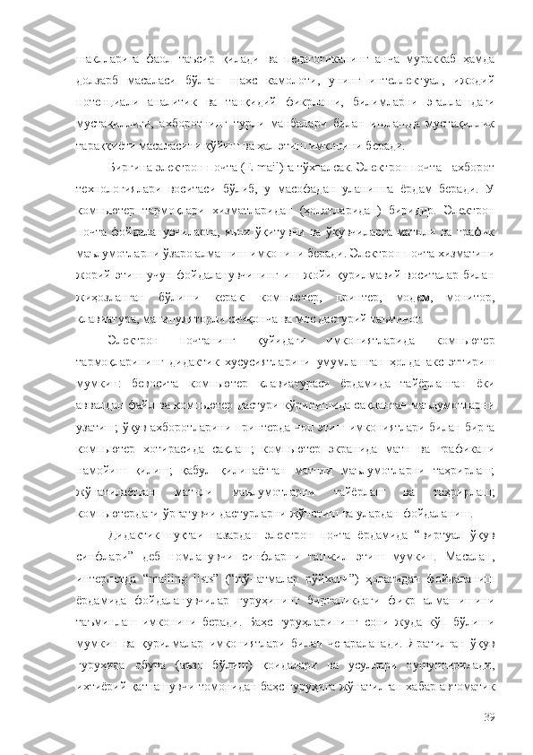 шаклларига   фаол   таъсир   қилади   ва   педагогиканинг   анча   мураккаб   ҳамда
долзарб   масаласи   бўлган   шахс   камолоти,   унинг   интеллектуал,   ижодий
потенциали   аналитик   ва   танқидий   фикрлаши,   билимларни   эгаллашдаги
мустақиллиги,   ахборотнинг   турли   манбалари   билан   ишлашда   мустақиллик
тараққиёти масаласини қўйиш ва ҳал этиш имконини беради.
Биргина электрон почта ( E - mail )га тўхталсак. Электрон почта - ахборот
технологиялари   воситаси   бўлиб,   у   масофадан   уланишга   ёрдам   беради.   У
к омпьютер   тармоқлари   хизматларидан   (ҳолатларидан)   биридир.   Электрон
почта   фойдаланувчиларга,   яъни   ўқитувчи   ва   ўқувчиларга   матнли   ва   график
маълумотларни ўзаро алмашиш имконини беради. Электрон почта хизматини
жорий этиш учун фойдаланувчининг иш жойи қурилмавий воситалар билан
жиҳозланган   бўлиши   керак:   компьютер,   принтер,   модем,   монитор,
клавиатура, манипуляторли сичқонча ва мос дастурий таъминот.
Электрон   почтанинг   қуйидаги   имкониятларида   компьютер
тармоқларининг   дидактик   хусусиятларини   умумлашган   ҳолда   акс   эттириш
мумкин:   бевосита   компьютер   клавиатураси   ёрдамида   тайёрланган   ёки
аввалдан файл ва компьютер дастури кўринишида сақланган маълумотларни
узатиш; ўқув ахборотларини принтерда чоп этиш имкониятлари билан бирга
компьютер   хотирасида   сақлаш;   компьютер   экранида   матн   ва   графикани
намойиш   қилиш;   қабул   қилинаётган   матнли   маълумотларни   таҳрирлаш;
жўнатилаётган   матнли   маълумотларни   тайёрлаш   ва   таҳрирлаш;
компьютердаги ўргатувчи дастурларни жўнатиш ва улардан фойдаланиш.
Дидактик   нуқтаи   назардан   электрон   почта   ёрдамида   “виртуал   ўқув
синфлари”   деб   номланувчи   синфларни   ташкил   этиш   мумкин.   Масалан,
интернетда   “mailing   lists”   (“жўнатмалар   рўйхати”)   ҳолатидан   фойдаланиш
ёрдамида   фойдаланувчилар   гуруҳининг   биргаликдаги   фикр   алмашишини
таъминлаш   имконини   беради.   Баҳс   гуруҳларининг   сони   жуда   кўп   бўлиши
мумкин   ва   қурилмалар   имкониятлари   билан   чегараланади.   Яратилган   ўқув
гуруҳида   обуна   (аъзо   бўлиш)   қоидалари   ва   усуллари   тушунтирилади,
ихтиёрий қатнашувчи томонидан баҳс гуруҳига жўнатилган хабар автоматик
39 