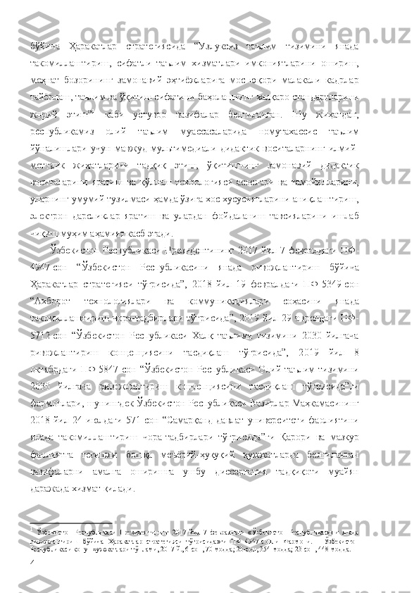 бўйича   Ҳаракатлар   стратегиясида   “Узлуксиз   таълим   тизимини   янада
такомиллаштириш,   сифатли   таълим   хизматлари   имкониятларини   ошириш,
меҳнат   бозорининг   замонавий   эҳтиёжларига   мос   юқори   малакали   кадрлар
тайёрлаш, таълим ва ўқитиш сифатини баҳолашнинг халқаро стандартларини
жорий   этиш” 1
  каби   устувор   вазифалар   белгиланган.   Шу   жиҳатдан,
республикамиз   олий   таълим   муассасаларида   номутахассис   таълим
йўналишлари   учун   мавжуд   мультимедиали   дидактик   воситаларнинг   илмий-
методик   жиҳатларини   тадқиқ   этиш,   ўқитишнинг   замонавий   дидактик
воситаларини   яратиш   ва   қўллаш   технологияси   асослари   ва   тамойилларини,
уларнинг умумий тузилмаси ҳамда ўзига хос хусусиятларини аниқлаштириш,
электрон   дарсликлар   яратиш   ва   улардан   фойдаланиш   тавсияларини   ишлаб
чиқиш муҳим аҳамият касб этади.
Ўзбекистон   Республикаси   Президентининг   2017   йил   7   февралдаги   ПФ -
4947-сон   “Ўзбекистон   Республикасини   янада   ривожлантириш   бўйича
Ҳаракатлар   стратегияси   тўғрисида”,   2018   йил   19   февралдаги   ПФ-5349-сон
“Ахборот   технологиялари   ва   коммуникациялари   соҳасини   янада
такомиллаштириш чора-тадбирлари  тўғрисида”,  2019 йил 29 апрелдаги  ПФ-
5712-сон   “Ўзбекистон   Республикаси   Халқ   таълими   тизимини   2030   йилгача
ривожлантириш   концепциясини   тасдиқлаш   тўғрисида”,   2 019   йил   8
октябрдаги  ПФ-5847-сон “Ўзбекистон  Республикаси  Олий таълим  тизимини
2030   йилгача   ривожлантириш   концепциясини   тасдиқлаш   тўғрисида”ги
фармонлари,   шунингдек Ўзбекистон Республикаси  Вазирлар Маҳкамасининг
2018   йил   24   июлдаги   571-сон   “ Самарқанд   давлат   университети   фаолиятини
янада   такомиллаштириш   чора-тадбирлари   тўғрисида ” ги   Қарори   ва   мазкур
фаолиятга   тегишли   бошқа   меъёрий-ҳуқуқий   ҳужжатларда   белгиланган
вазифаларни   амалга   оширишга   ушбу   диссертация   тадқиқоти   муайян
даражада хизмат қилади.
1
  Ўзбекистон   Республикаси   Президентининг   2017   йил   7   февралдаги   «Ўзбекистон   Республикасини   янада
ривожлантириш   бўйича   Ҳаракатлар   стратегияси   тўғрисида»ги   ПФ–4947-сонли   Фармони.   –   Ўзбекистон
Республикаси қонун ҳужжатлари тўплами, 2017 й., 6-сон, 70-модда; 20-сон, 354-модда; 23-сон, 448-модда.
4 