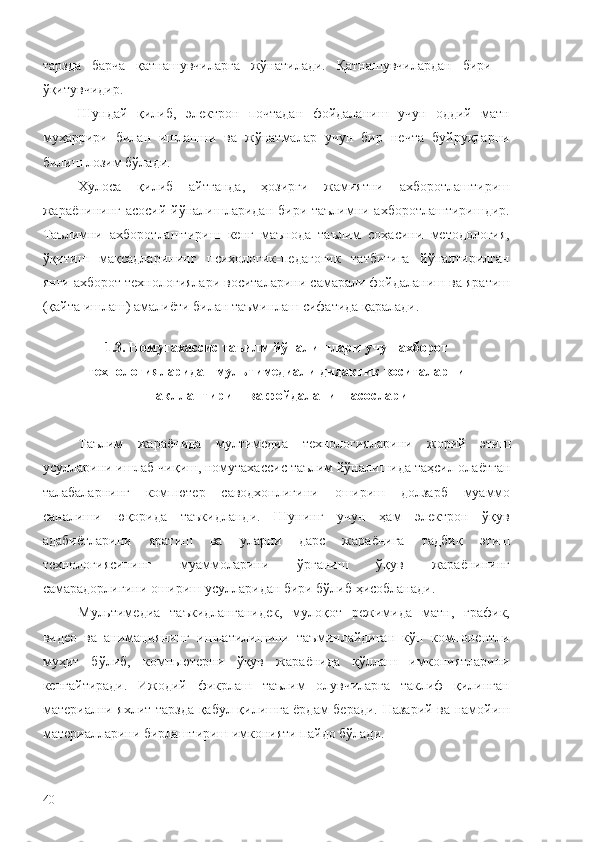 тарзда   барча   қатнашувчиларга   жўнатилади.   Қатнашувчилардан   бири   –
ўқитувчидир.
Шундай   қилиб,   электрон   почтадан   фойдаланиш   учун   оддий   матн
муҳаррири   билан   ишлашни   ва   жўнатмалар   учун   бир   нечта   буйруқларни
билиш лозим бўлади.
Хулоса   қилиб   айтганда,   ҳозирги   жамиятни   ахборотлаштириш
жараёнининг асосий йўналишларидан бири таълимни ахборотлаштиришдир.
Таълимни   ахборотлаштириш   кенг   маънода   таълим   соҳасини   методология,
ўқитиш   мақсадларининг   психологик-педагогик   татбиғига   йўналтирилган
янги ахборот технологиялари воситаларини самарали фойдаланиш ва яратиш
(қайта ишлаш) амалиёти билан таъминлаш сифатида қаралади. 
1.3. Номутахассис таъилм йўналишлари учун  ахборот
технологияларидан мультимедиали дидактик воситаларни
шакллантириш ва фойдаланиш асослари
Таълим   жараёнида   мултимедиа   технологияларини   жорий   этиш
усулларини   ишлаб   чиқиш ,  номутахассис   таълим   йўналишида   таҳсил   олаётган
талабаларнинг   компютер   саводхонлигини   ошириш   долзарб   муаммо
санал иши   юқорида   таъкидланди.   Шунинг   учун   ҳам   электрон   ўқув
адабиётларини   яратиш   ва   уларни   дарс   жараёнига   тадбиқ   этиш
технологиясининг   муаммоларини   ўрганиш   ўқув   жараёнининг
самарадорлигини ошириш усулларидан бири бўлиб ҳисобланади. 
Мультимедиа   таъкидланганидек,   мулоқот   режимида   матн,   график,
видео   ва   анимациянинг   ишлатилишини   таъминлайдиган   кўп   компонентли
муҳит   бўлиб,   компьютерни   ўқув   жараёнида   қўллаш   имкониятларини
кенгайтиради.   Ижодий   фикрлаш   таълим   олувчиларга   таклиф   қилинган
материални яхлит тарзда қабул қилишга ёрдам беради. Назарий ва намойиш
материалларини бирлаштириш имконияти пайдо бўлади.
40 