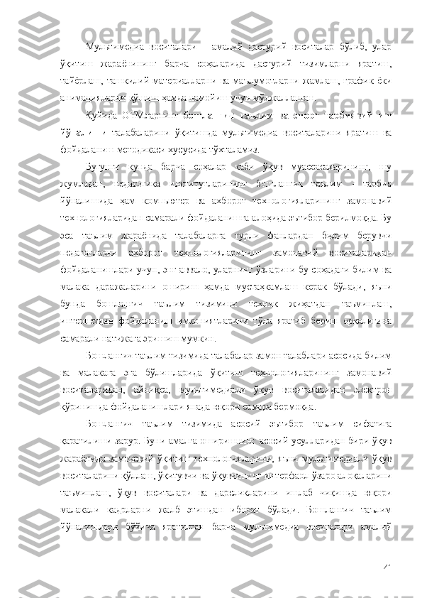 Мультимедиа   воситалари   –   амалий   дастурий   воситалар   бўлиб,   улар
ўқитиш   жараёнининг   барча   соҳаларида   дастурий   тизимларни   яратиш,
тайёрлаш,   ташкилий   материалларни   ва   маълумотларни   жамлаш,   график   ёки
анимацияларни қўшиш ҳамда намойиш учун мўлжалланган. 
Қуйида   ОТМларнинг   бошланғич   таълим   ва   спорт   тарбиявий   иш
йўналиши   талабаларини   ўқитишда   мультимедиа   воситаларини   яратиш   ва
фойдаланиш методикаси хусусида тўхталамиз.
Бугунги   кунда   барча   соҳалар   каби   ўқув   муассасаларининг,   шу
жумладан,   педагогика   институтларининг   бошланғич   таълим   -   тарбия
йўналишида   ҳам   компьютер   ва   ахборот   технологияларининг   замонавий
технологияларидан самарали фойдаланишга алоҳида эътибор берилмоқда. Бу
эса   таълим   жараёнида   талабаларга   турли   фанлардан   билим   берувчи
педагогларни   ахборот   технологияларининг   замонавий   воситаларидан
фойдаланишлари учун, энг аввало, уларнинг ўзларини бу соҳадаги билим ва
малака   даражаларини   ошириш   ҳамда   мустаҳкамлаш   керак   бўлади,   яъни
бунда   бошланғич   таълим   тизимини   техник   жиҳатдан   таъминлаш,
интернетдан   фойдаланиш   имкониятларини   тўла   яратиб   бериш   орқалигина
самарали натижага эришиш мумкин. 
Бошланғич таълим тизимида талабалар замон талаблари асосида билим
ва   малакага   эга   бўлишларида   ўқитиш   технологияларининг   замонавий
воситаларидан,   айниқса,   мультимедиали   ўқув   воситаларидан   электрон
кўринишда фойдаланишлари янада юқори самара бермоқда. 
Бошланғич   таълим   тизимида   асосий   эътибор   таълим   сифатига
қаратилиши зарур. Буни амалга оширишнинг асосий усулларидан бири ўқув
жараёнида   замонавий   ўқитиш   технологияларини,   яъни   мультимедиали   ўқув
воситаларини қўллаш, ўқитувчи ва ўқувчининг интерфаол ўзаро алоқаларини
таъминлаш,   ўқув   воситалари   ва   дарсликларини   ишлаб   чиқишда   юқори
малакали   кадрларни   жалб   этишдан   иборат   бўлади.   Бошланғич   таълим
йўналишлари   бўйича   яратилган   барча   мультимедиа   воситалари   амалий
41 