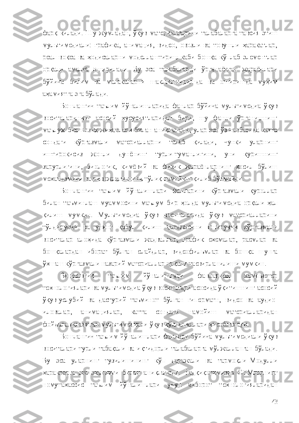 фарқ   қилади.   Шу   жумладан,   ўқув   материалларини   талабаларга   тавсия   этиш
мультимедиали:   графика,   анимация,   видео,   овозли   ва   товушли   ҳаракатлар,
реал   воқеа   ва   ҳодисаларни   моделлаштириш   каби   бошқа   кўплаб   элементлар
орқали   амалга   оширилади.   Бу   эса   талабаларни   ўрганаётган   жараёнлари
бўйича   билим   ва   малакаларни   шакллантиришда   ва   оширишда   муҳим
аҳамиятга эга бўлади.
Бошланғич   таълим   йўналишларида   фанлар   бўйича   мультимедиа   ўқув
воситаларининг   асосий   хусусиятларидан   бири,   шу   фанни   ўрганишнинг
маълум бир нозик жиҳатлари билан аниқланади, улар эса ўз навбатида катта
сондаги   кўргазмали   материалларни   талаб   қилади,   чунки   уларнинг
иштирокисиз   жонли   дунёнинг   турли-туманлигини,   уни   қуришнинг
зарурлигини,   биологик,   кимёвий   ва   физик   жараёнларнинг   ҳосил   бўлиш
механизмини ва ривожланишини тўлиқ намойиш қилиб бўлмайди.
Бошланғич   таълим   йўналишлари   фанларини   кўргазмали   қуроллар
билан   таъминлаш   муаммосини   маълум   бир   ҳолда   мультимедиа   орқали   ҳал
қилиш   мумкин.   Мультимедиа   ўқув   воситаларида   ўқув   материалларини
тўлдирувчи   ва   унинг   қабул   қилиш   даражасини   оширувчи   кўргазмали
воситалар   алоҳида   кўргазмали   жадваллар,   график   схемалар,   расмлар   ва
бошқалардан   иборат   бўлган   слайдлар,   видеофильмлар   ва   бошқа   шунга
ўхшаш кўргазмали назарий материаллар орқали тасвирланилиши мумкин.
Бошланғич   таълим   йўналишлари   фанларини   компьютер
технологиялари ва мультимедиа ўқув воситалари асосида ўқитишнинг асосий
ўқув-услубий   ва   дастурий   таъминот   бўлган   гиперматн,   видео   ва   аудио-
иловалар,   анимациялар,   катта   сондаги   намойиш   материалларидан
фойдаланиладиган мультимедиали ўқув қўлланмалари ҳисобланади. 
Бошланғич таълим йўналишлари фанлари бўйича мультимедиали ўқув
воситалари турли табақали ва иқтидорли талабаларга мўлжалланган бўлади.
Бу   эса   уларнинг   тузилишининг   кўп   даражали   ва   тармоқли–Модулли
характерга   эга   эканлиги   билан   аниқланади.   Тадқиқотимизда   ОТМларнинг
номутахассис   таълим   йўналишлари   учун   ахборот   технологияларидан
43 