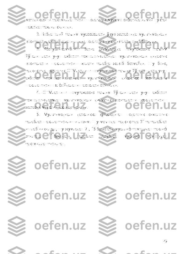 методикасини такомиллаштириш педагогик  муаммо сифатида илмий нуқтаи
назардан таҳлил қилинди.
2.   Бобда   олий   таълим   муассасалари   ўқув   жараёнида   мультимедиали
воситаларидан фойдаланишнинг педагогик имкониятлари очиб берилди.
3.   Республикамизнинг   барча   ОТМларида   номутахассис   таълим
йўналишлари   учун   ахборот   технологияларидан   мультимедиали   дидактик
воситаларни   шакллантириш   ҳолати   талабга   жавоб   бермайди.   Шу   боис,
тадқиқотда педагогик ОТМларнинг номутахассис таълим йўналишлари учун
ахборот   технологияларидан   мультимедиали   дидактик   воситаларни
шакллантириш ва фойдаланиш асослари ёритилди.
4.   ОТМларнинг   номутахассис   таълим   йўналишлари   учун   ахборот
технологияларидан   мультимедиали   дидактик   воситаларни   шакллантириш
жараёни модели шакллантирилди.
5.   Мультимедиали   дарсликка   қўйиладиган   педагогик-психологик
талаблар   шакллантирилиши   лозим.   Шу   маънода     тадқиқотда   21  та   талаблар
ишлаб   чиқилган,   шу   жумладан   7-,   15-бандлари   муаллиф   томонидан   таклиф
этилган,   11-банддаги   талаблар   талаблар   муаллиф   томонидан
такомиллаштирилган. 
49 