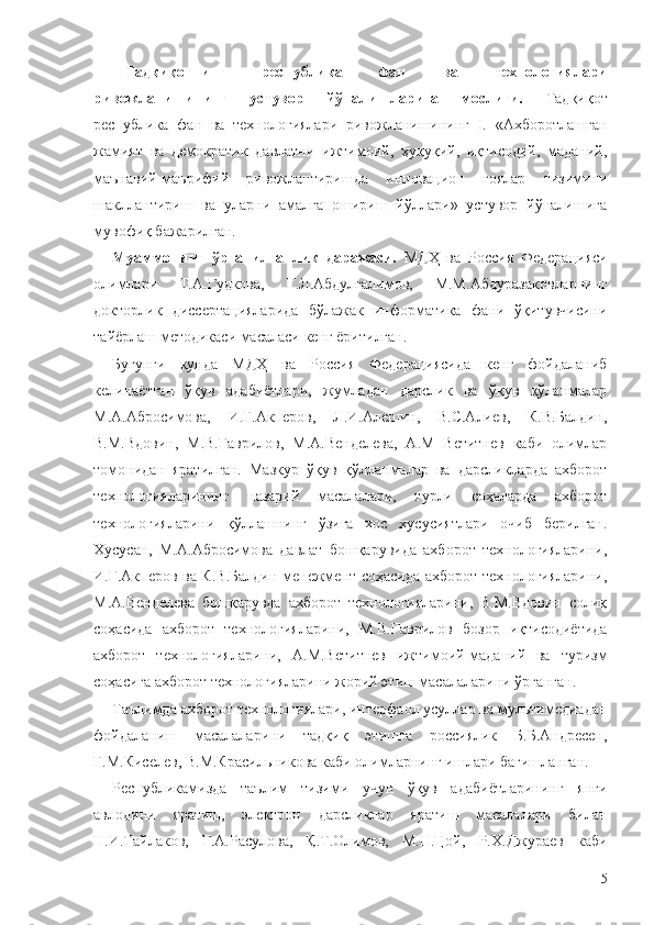 Тадқиқотнинг   республика   фан   ва   технологиялари
ривожланишининг   устувор   йўналишларига   мослиги.   Тадқиқот
республика   фан   ва   технологиялари   ривожланишининг   I.   «Ахборотлашган
жамият   ва   демократик   давлатни   ижтимоий,   ҳуқуқий,   иқтисодий,   маданий,
маънавий-маърифий   ривожлантиришда   инновацион   ғоялар   тизимини
шакллантириш   ва   уларни   амалга   ошириш   йўллари»   устувор   йўналишига
мувофиқ бажарилган.
Муаммонинг   ўрганилганлик   даражаси.   МДҲ   ва   Россия   Федерацияси
олимлари   Т.А.Гудкова,   Г.Л.Абдулгалимов,   М.М. Абдуразаков ларнинг
докторлик   диссертацияларида   бўлажак   информатика   фани   ўқитувчисини
тайёрлаш методикаси масаласи кенг ёритилган.
Бугунги   кунда   МДҲ   ва   Россия   Федерациясида   кенг   фойдаланиб
келинаётган   ўқув   адабиётлари,   жумладан   дарслик   ва   ўқув   қўланмалар
М.А.Абросимова,   И.Г.Акперов,   Л.И.Алешин,   В.С.Алиев,   К.В.Балдин,
В.М.Вдовин,   М.В.Гаврилов,   М.А.Венделева,   А.М   Ветитнев   каби   олимлар
томонидан   яратилган.   Мазкур   ўқув   қўлланмалар   ва   дарсликларда   ахборот
технологияларининг   назарий   масалалари,   турли   соҳаларда   ахборот
технологияларини   қўллашнинг   ўзига   хос   хусусиятлари   очиб   берилган.
Хусусан,   М.А.Абросимова   давлат   бошқарувида   ахборот   технологияларини,
И.Г.Акперов ва К.В.Балдин менежмент соҳасида ахборот технологияларини,
М.А.Венделева   бошқарувда   ахборот   технологияларини,   В.М.Вдовин   солиқ
соҳасида   ахборот   технологияларини,   М.В.Гаврилов   бозор   иқтисодиётида
ахборот   технологияларини,   А.М.Ветитнев   ижтимоий-маданий   ва   туризм
соҳасига ахборот технологияларини жорий этиш масалаларини ўрганган.
Таълимда ахборот технологиялари, интерфаол усуллар ва мультимедиадан
фойдаланиш   масалаларини   тадқиқ   этишга   россиялик   Б.Б.Андресен,
Г.М.Киселев, В.М.Красильникова каби олимларнинг ишлари бағишланган.
Республикамизда   таълим   тизими   учун   ўқув   адабиётларининг   янги
авлодини   яратиш,   электрон   дарсликлар   яратиш   масалалари   билан
Н.И.Тайлаков,   Г.А.Расулова,   Қ.Т.Олимов,   М.Н.Цой,   Р.Х.Джураев   каби
5 