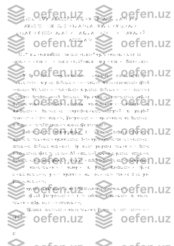 II  БОБ.  НОМУТАХАССИС ТАЪЛИМ ЙЎНАЛИШЛАРИ УЧУН
АХБОРОТ ТЕХНОЛОГИЯЛАРИДАН МУЛЬТИМЕДИАЛИ
ДИДАКТИК ВОСИТАЛАРНИ ШАКЛЛАНТИРИШНИНГ АМАЛИЙ
АСОСЛАРИ
2. 1 .   “ Таълимда ахборот технологиялари ” мультимедиали  электрон
дарслигини   яратишни педагогик лойиҳалаш ва уни яратиш босқичлари
Ушбу   бобда   мультимедиали   дидактик   воситалар(МДВ)ни
шакллантириш ва ундан фойдаланишнинг амалий–Методик жиҳатлари кўриб
чиқилади. МДВларининг таснифлари ва улардан фойдаланишнинг педагогик
шартлари   батафсил   очиб   берилади.   Мультимедиа   воситаларидан   тўлиқ
фойдаланмаслик   сабаблари   орасида   медиа-таълимнинг   мазмуни   ва
вазифаларини   белгилашда   номувофиқликлар,   дастурий   ва   услубий
таъминотнинг   етишмаслиги,   ўқитувчиларнинг   мультимедиа   манбаларидан
фойдаланишга тайёр эмаслиги ҳақида сўз юритилади.
Ахборотлашган   жамиятимизда   ёш   авлодни   сифатли   ўқитишга
қаратилган таълимдаги муаммолардан бири мультимедиа технологияларидан
кераклича   фойдаланмасликдир.   Бу   ҳолат   узлуксиз   таълимнинг   барча
босқичларида   кўзга   ташланади.   Айниқса,   олий   таълимда   улардан   кераклича
фойдаланилмасликка қуйидаги омилларни сабаб сифатида келтириш мумкин:
–   медиа-таълимнинг   мазмуни   ва   унинг   вазифаларини   тўлиқ
аниқланмаганлиги,   унинг   муаммони   ҳал   қилишдаги   техник   ёндашуви
ўрганилмаганлиги;
– муаммони ҳал қилишда методик ёрдамнинг етишмаслиги;
–   кўплаб   ўқитувчиларнинг   янги   ахборот   воқеликлари   ва   медиа-
таълимни қабул қилишни истамаслиги;
–   бўлажак   педагогларни   медиа-таълимга   ўргатишга   шарт-шаротининг
йўқлиги.
50 