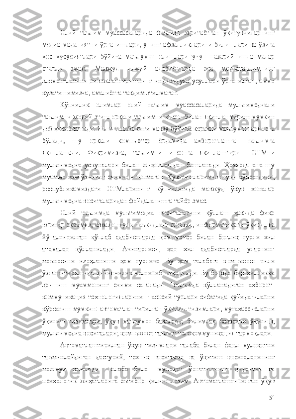 Олий   таълим   муассасаларида   фаолият   юритаётган   ўқитувчиларнинг
медиа маданиятни ўрганишлари, унинг афзалликларини билишлари ва ўзига
хос   хусусиятлари   бўйича   маълумот   олишлари   учун   назарий   ишланмалар
етарли   эмас.   Мавжуд   илмий   адабиётларда   эса   медиатаълимнинг
элементларини ривожлантиришнинг индивидуал усуллари ўрганилган, аммо
кузатишимизча, амалиётга тақдим этилмаган.
Кўпчилик   олимлар   олий   таълим   муассасаларида   мультимедиали
таълимни жорий этиш орқали таълимни инсон билан яқинлаштириш мумкин
деб ҳисоблашади. Яъни талаба янги мавзу бўйича керакли маълумотларга эга
бўлади,   шу   орқали   компьютер   ёрдамида   ахборотлашган   таълимга
яқинлашади.   Фикримизча,   таълимни   инсонга   яқинлаштириш   ОТМни
мультимедиа   ускуналари   билан   жиҳозлашдан   бошланади.   Ҳозирда   ана   шу
муаммо ҳам ўзининг ечимини топмаган. Кузатишларимиз шуни кўрсатдики,
республикамиздаги   ОТМларининг   кўпчилигида   мавжуд   ўқув   хоналар
мультимедиа воситаларидан фойдаланишга тайёр эмас. 
Олий   таълимда   мультимедиа   воситаларини   қўллаш   ҳақида   фикр
юритар  эканмиз,  аввало шуни таъкидлаш жоизки, информатикани  ўқитишга
йўналтирилган   кўплаб   адабиётларда   компьютер   билан   боғлиқ   турли   хил
атамалар   қўлланилади.   Ачинарлиси,   ҳар   хил   адабиётларда   уларнинг
маъносини   изоҳланиши   ҳам   турлича.   Бу   ҳам   талабага   компьютер   тили
ўзлашитиришида   қийинчилик   келтириб   чиқарилди.   Бу   борада   бир   хилликка
эришиш   муаммонинг   ечими   саналади.   Таълимда   қўлланадиган   ахборот-
коммуникация технологияларининг асосий турлари сифатида қуйидагиларни
кўрсатиш мумкин: автоматлаштирилган ўқитиш тизимлари, мутахассисларни
ўқитиш   тизимлари;   ўқув   маълумот   базалари;   билимлар   базасини   ўқитиш;
мультимедиа воситалари; компьютер таълим телекоммуникация тармоқлари.
Aвтоматлаштирилган   ўқув   тизимлари   талаба   билан   фаол   мулоқотни
таъминлайдиган   дастурий,   техник   воситалар   ва   ўқитиш   воситаларининг
мажмуи   саналади.   Талаба   билан   мулоқот   ўрнатишнинг   дидактик   ва
психологик   жиҳатларига   эътибор   қилиш   лозим.   Aвтоматлаштирилган   ўқув
51 