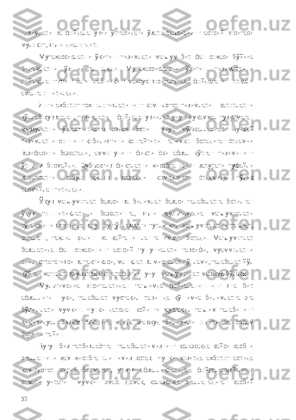 тизимлари   ва   фойдаланувчи   ўртасидаги   ўзаро   таъсирнинг   асосий   воситаси
мулоқот, яъни диалогдир.
Мутахассисларни   ўқитиш   тизимлари   маълум   бир   фан   соҳаси   бўйича
билимларни   ўз   ичига   олади.   Мутахассисларни   ўқитиш   тизимларини
лойиҳалаштириш ва ишлаб чиқиш махсус воситалардан фойдаланиш орқали
амалга оширилади. 
Янги ахборот технологияларининг компьютер тизимлари - қарорларни
қўллаб-қувватлаш тизимлари – фойдаланувчилар учун мукаммал тузилмаган
мавзуларни   ўзлаштиришга   ёрдам   бериш   учун   мўлжалланган.   Бундай
тизимлар   инсоннинг   қобилиятини   кенгайтиришга   имкон   берадиган   ёрдамчи
вазифасини   бажаради,   аммо   унинг   фикри   ёки   афзал   кўрган   тизимининг
ўрнини   босмайди.   Субъектив   фикрларни   ҳисобга   олиш   зарурати   туфайли
қарорларни   қабул   қилиш   жараёни   компьютер   ёрдамида   тўлиқ
расмийлаштирилади.
Ўқув   маълумотлар   базаси   ва   билимлар   базаси   талабаларга   берилган
ўқув   топшириқларини   бажаришга,   яъни   мультимедиа   маълумотлари
тўпламини яратишга ва ушбу тўпламдаги турли хил маълумотларни танлаш,
саралаш,   таҳлил   қилиш   ва   қайта   ишлашга   имкон   беради.   Маълумотлар
базаларида   фан   соҳасининг   асосий   тушунчалари   тавсифи,   муаммоларни
ечиш стратегияси ва тактикаси, машқлар ва мисоллар тўплами, талабалар йўл
қўйган хатолар ва уларни бартараф этиш учун маълумотлар мавжуд бўлади.
Мультимедиа   воситаларидан   таълимда   фойдаланишнинг   яна   бир
афзаллиги   шуки,   талабалар   мустақил   равишда   қўшимча   билимларга   эга
бўлишлари   мумкин.   Чунки   дарсдан   кейинги   мустақил   таълим   талабининг
индивидуал   билим   олишига   ҳамда   мавжуд   билимини   оширишга   ёрдам
бериши тайин.
Бугун   биз   тарбиялаётган   талабаларимизнинг   келажакда   қайси   касбни
эгаллашини   ҳам   ҳисобга   олишимиз   керак.   Чунки   ҳозирда   ахборот   асрида
компьютер   кириб   бормаган,   унинг   афзалликларидан   фойдаланмайдиган
соҳани   учратиш   мумкин   эмас.   Демак,   келажакда   эгалланадиган   касбий
52 