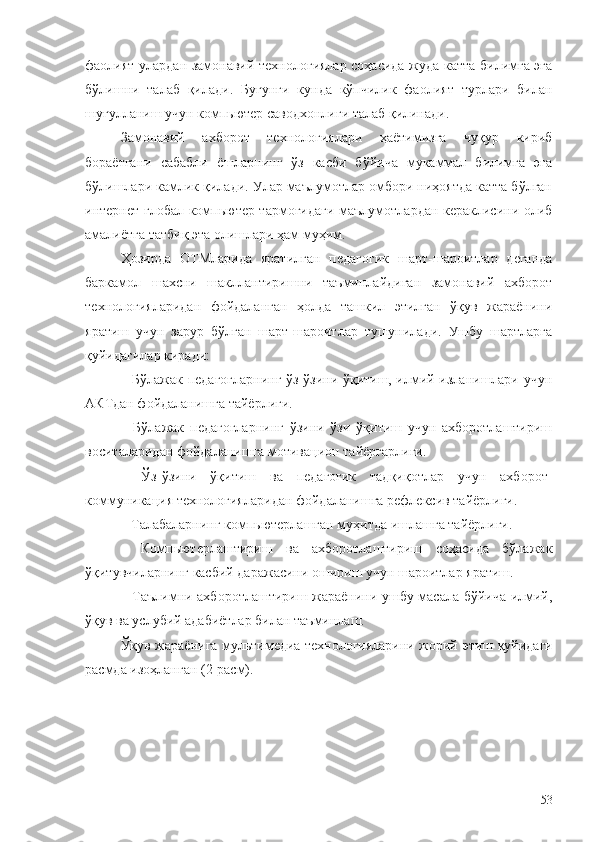 фаолият улардан замонавий технологиялар соҳасида жуда катта билимга эга
бўлишни   талаб   қилади.   Бугунги   кунда   кўпчилик   фаолият   турлари   билан
шуғулланиш учун компьютер саводхонлиги талаб қилинади. 
Замонавий   ахборот   технологиялари   ҳаётимизга   чуқур   кириб
бораётгани   сабабли   ёшларнинг   ўз   касби   бўйича   мукаммал   билимга   эга
бўлишлари камлик қилади. Улар маълумотлар омбори ниҳоятда катта бўлган
интернет глобал компьютер тармоғидаги маълумотлардан кераклисини олиб
амалиётга татбиқ эта олишлари ҳам муҳим. 
Ҳозирда   ОТМларида   яратилган   педагогик   шарт-шароитлар   деганда
баркамол   шахсни   шакллантиришни   таъминлайдиган   замонавий   ахборот
технологияларидан   фойдаланган   ҳолда   ташкил   этилган   ўқув   жараёнини
яратиш   учун   зарур   бўлган   шарт-шароитлар   тушунилади.   Ушбу   шартларга
қуйидагилар киради:
– Бўлажак педагогларнинг ўз-ўзини ўқитиш, илмий изланишлари учун
AКТдан фойдаланишга тайёрлиги.
–   Бўлажак   педагогларнинг   ўзини   ўзи   ўқитиш   учун   ахборотлаштириш
воситаларидан фойдаланишга мотивацион тайёргарлиги.
–   Ўз-ўзини   ўқитиш   ва   педагогик   тадқиқотлар   учун   ахборот-
коммуникация технологияларидан фойдаланишга рефлексив тайёрлиги.
–  Талабаларнинг компьютерлашган муҳитда ишлашга тайёрлиги.
–   Компьютерлаштириш   ва   ахборотлаштириш   соҳасида   бўлажак
ўқитувчиларнинг касбий даражасини ошириш учун шароитлар яратиш.
–   Таълимни ахборотлаштириш жараёнини ушбу масала бўйича илмий,
ўқув ва услубий адабиётлар билан таъминлаш.
Ўқув жараёнига мультимедиа технологияларини жорий   э тиш   қуйидаги
расмда изоҳланган  (2-расм).
 
 
53 