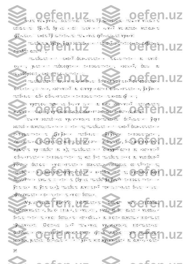 Бизга   маълумки,   педагогика   шахсга   йўналтирилган   таълим   моделига
асосланган   бўлиб,   бунда   инсон   оламнинг   илмий   манзараси   марказига
қўйилади. Шахсга йўналтирилган таълимда қуйидагилар муҳим:
–   талабагага   бутун   ўқув   жараёнининг   асосий   иштирокчиси   сифатида
эътибор қаратиш;
–   талабаларнинг   шахсий   фазилатларини   шакллантириш   ва   намоён
қилиш,   уларнинг   тафаккурини   ривожлантириш,   ижодий,   фаол   ва
ташаббускор шахсни шакллантириш; 
–   талабаларнинг   билим   олиши   билан   боғлиқ   маънавий   эҳтиёжларини
қондириш,   онгини,   ижтимоий   ва   коммуникатив   қобилиятларини,   ўз-ўзини
тарбиялаш каби қобилиятларини ривожлантиришга ҳисса қўшиш;
–   мустақил   равишда   билим   олиш   ва   янги   ижтимоий   шароитларга
мослашишга қодир мутахассисларга жамият эҳтиёжи сифатида қараш.
Таълим   жараёнида   мультимедиа   воситаларидан   фойдаланиш   ўқув
жараёни самарадорлигини оширишга; талабаларнинг шахсий фазилатларини
ривожлантиришга   (ўз-ўзини   тарбиялаш   ўз-ўзини   ривожлантириш,
ижодкорлик,   билимларни   ҳаётга   татбиқ   этиш   қобилияти,   билимга   қизиқиш,
меҳнатга   муносабат   ва   ҳ.);   талабаларнинг   коммуникатив   ва   ижтимоий
қобилиятларини   ривожлантиришга;   ҳар   бир   талабага   очиқ   ва   масофавий
ўқишни   фарқлаш   имкониятларини   сезиларли   даражада   кенгайтиришга;
талабанинг   индивидуал   хусусиятларини   ҳисобга   олишга;   мустақил   ўқув
фаолиятини   амалга   оширишга   (бунда   талаба   ўз-ўзини   ривожлантиришни
ўрганади   ва   ўрганади);   талабага   замонавий   технологиялар   билан   ишлаш
кўникмаларини сингдиришга имкон беради.
Мультимедиа   ўқитиш   воситаларига   нафақат   матн,   графика,
диаграммаларни,   балки   овозли,   анимацион,   видео   ва   бошқаларни   мақсадли
бирлаштиришга   имкон   берадиган   истиқболли   ва   юқори   самарали   воситалар
тўпламидир.   Юқорида   олий   таълимда   мультимедиа   воситаларидан
фойдаланишнинг   ижобий   жиҳатларини   кўриб   чиқдик.   Шуни   таъкидлаш
жоизки,   улардан   фойдаланишнинг   ўзига   хос   муаммолари   ва   камчиликлари
56 