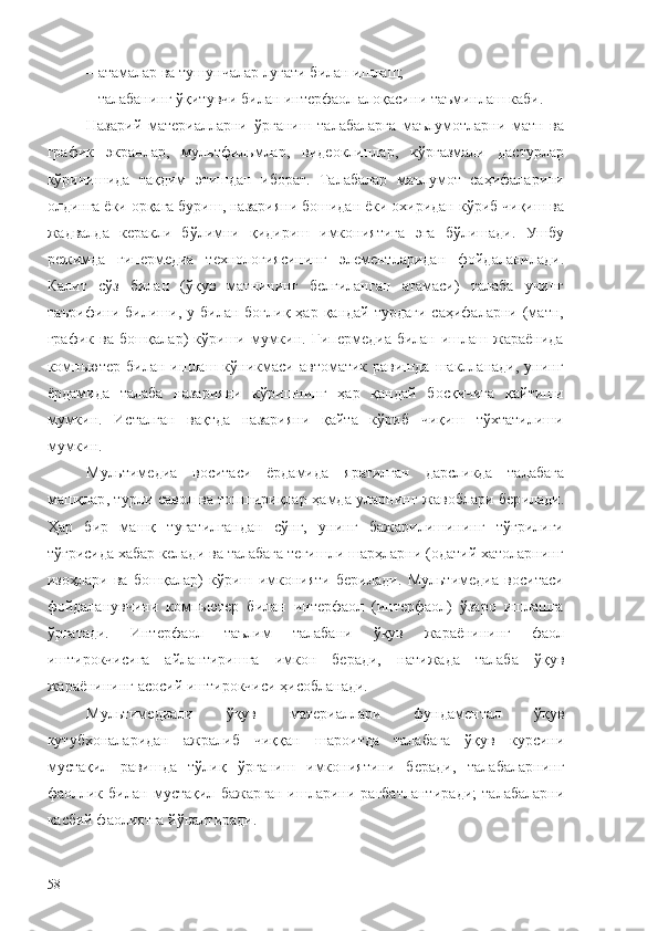 – а тамалар ва тушунчалар луғати билан ишлаш;
–  талабанинг ўқитувчи билан интерфаол алоқаси ни таъминлаш каби .
Назарий   материалларни   ўрганиш   талабаларга   маълумотларни   матн   ва
график   э кранлар,   мул ь тфил ь млар,   видеоклиплар,   кўргазмали   дастурлар
кўринишида   тақдим   э тишдан   иборат.   Талабалар   маълумот   саҳифаларини
олдинга ёки орқага буриш, назарияни бошидан ёки охиридан  кўриб чиқиш  ва
жадвалда   керакли   бўлимни   қидириш   имкониятига   э га   бўлишади .   Ушбу
режимда   гипермедиа   технологиясининг   э лементлари дан   фойдаланилади .
Калит   сўз   билан   (ўқув   матнининг   белгиланган   атамаси)   талаба   унинг
таърифини   би лиши,  у  билан  боғлиқ   ҳар  қандай  турдаги  саҳифаларни  (матн,
график  ва бошқалар)   кўриши  мумкин. Гипермедиа  билан ишлаш жараёнида
компьютер   билан  ишлаш  кўникмаси  автоматик   равишда   шаклланади,   унинг
ёрдамида   талаба   назарияни   кўришнинг   ҳар   қандай   босқичига   қайтиши
мумкин.   Исталган   вақтда   назарияни   қайта   кўриб   чиқиш   тўхтатилиши
мумкин.
Мультимедиа   воситаси   ёрдамида   яратилган   дарсликда   талабага
машқлар , турли   савол ва топшириқлар   ҳамда уларнинг   жавоблар и   бер илади .
Ҳар   бир   машқ   тугат ил гандан   сўнг,   унинг   бажарилишининг   тўғрилиги
тўғрисида хабар келади ва талабага тегишли шарҳларни (одатий хатоларнинг
изоҳлари   ва   бошқалар)   кўриш   имконияти   берилади.   Мультимедиа   воситаси
фойдаланувчини   компьютер   билан   интерфаол   (интерфаол)   ўзаро   ишлашга
ўргатади.   Интерфаол   таълим   талабани   ўқув   жараёнини нг   фаол
иштирокчисига   айлантиришга   имкон   беради,   натижада   талаба   ўқув
жараёнининг асосий иштирокчиси ҳисобланади.
М ультимедиа ли   ўқув   материаллари   фундаментал   ўқув
кутубхоналаридан   ажралиб   чиқ қан   шароитда   талабага   ўқув   курс и ни
мустақил   равишда   тўлиқ   ўрганиш   имкониятини   беради ,   т алабаларнинг
фаол лик   билан   мустақил   бажарган   ишларини   рағбатлантир ади;   т алабаларни
касбий фаолиятга  йўналтиради .
58 