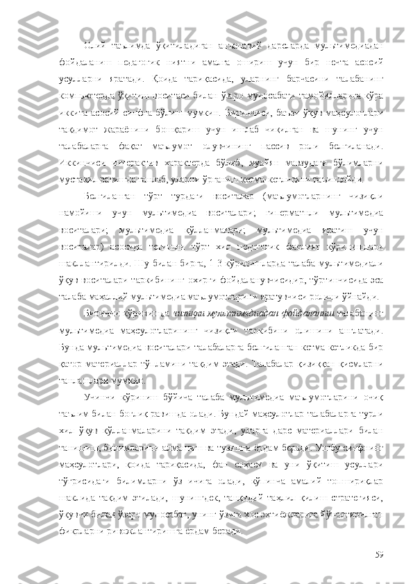 Олий   таълимда   ўқитиладиган   анъанавий   дарсларда   м ультимедиадан
фойдаланиш   педагогик   ниятни   амалга   ошириш   учун   бир   нечта   асосий
усулларни   ярат ади.   Қоида   тариқасида,   уларнинг   барчасини   талабанинг
компьютерда ўқитиш воситаси  билан ўзаро муносабати  тамойилларига  кўра
иккита   асосий   синфга   бўлиш   мумкин.   Биринчиси,   баъзи   ўқув   маҳсулотлари
тақдимот   жараёнини   бошқариш   учун   ишлаб   чиқилган   ва   шунинг   учун
талабаларга   фақат   маълумот   олувчининг   пассив   роли   белгиланади.
Иккинчиси   интерактив   характерда   бўлиб,   муайян   мавзудаги   бўлимларни
мустақил равишда танлаб, уларни ўрганиш кетма-кетлигини таъинлайди.
Белгиланган   тўрт   турдаги   воситалар   (маълумотларнинг   чизиқли
намойиши   учун   мультимедиа   воситалари;   гиперматнли   мультимедиа
воситалари;   мультимедиа   қўлланмалари;   мультимедиа   яратиш   учун
воситалар)   асосида   тегишли   тўрт   хил   педагогик   фаолият   кўринишлари
шакллантирилди. Шу билан бирга, 1-3 кўринишларда талаба мультимедиали
ўқув воситалари таркибининг охирги фойдаланувчисидир, тўртинчисида эса
талаба маҳаллий мультимедиа маълумотларини яратувчиси ролини ўйнайди.
Биринчи кўринишда   чизиқли мультимедиадан фойдаланиш   талабанинг
мультимедиа   маҳсулотларининг   чизиқли   таркибини   олишини   англатади.
Бунда мультимедиа воситалари талабаларга белгиланган кетма-кетликда бир
қатор материаллар тўпламини тақдим  этади. Талабалар қизиққан  қисмларни
танлашлари мумкин.
Учинчи   кўриниш   бўйича   талаба   мультимедиа   маълумотларини   очиқ
таълим билан боғлиқ равишда олади. Бундай маҳсулотлар талабаларга турли
хил   ўқув   қўлланмаларини   тақдим   этади,   уларга   дарс   материаллари   билан
танишиш, билимларини алмашиш ва тузишга ёрдам беради. Ушбу синфнинг
маҳсулотлари,   қоида   тариқасида,   фан   соҳаси   ва   уни   ўқитиш   усуллари
тўғрисидаги   билимларни   ўз   ичига   олади,   кўпинча   амалий   топшириқлар
шаклида   тақдим   этилади,   шунингдек,   танқидий   таҳлил   қилиш   стратегияси,
ўқувчи билан ўзаро муносабат, унинг ўзига хос эҳтиёжларига йўналтирилган
фикрларни ривожлантиришга ёрдам беради.
59 