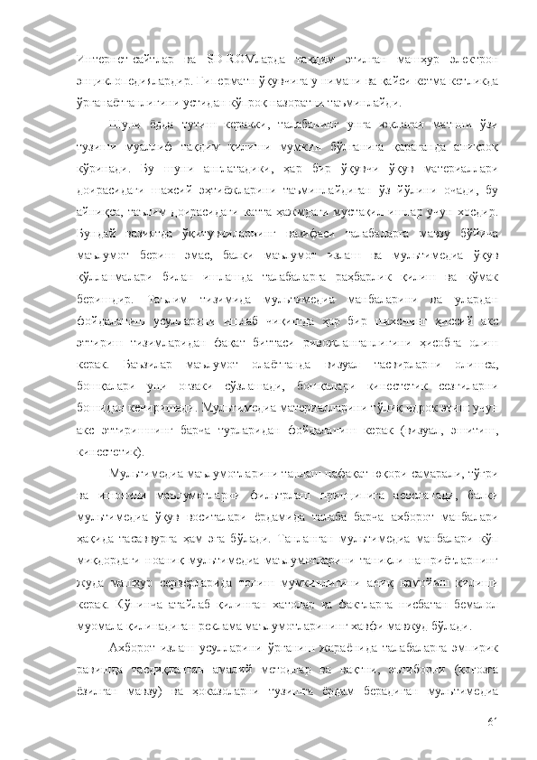 Интернет-сайтлар   ва   SD-RОМларда   тақдим   этилган   машҳур   электрон
энциклопедиялардир. Гиперматн ўқувчига у нимани ва қайси кетма-кетликда
ўрганаётганлигини устидан кўпроқ назоратни таъминлайди.
Шуни   ёдда   тутиш   керакки,   талабанинг   унга   юклаган   матнни   ўзи
тузиши   муаллиф   тақдим   қилиши   мумкин   бўлганига   қараганда   аниқроқ
кўринади.   Бу   шуни   англатадики,   ҳар   бир   ўқувчи   ўқув   материаллари
доирасидаги   шахсий   эҳтиёжларини   таъминлайдиган   ўз   йўлини   очади,   бу
айниқса,   таълим   доирасидаги   катта   ҳажмдаги   мустақил   ишлар  учун   хосдир.
Бундай   вазиятда   ўқитувчиларнинг   вазифаси   талабаларга   мавзу   бўйича
маълумот   бериш   эмас,   балки   маълумот   излаш   ва   мультимедиа   ўқув
қўлланмалари   билан   ишлашда   талабаларга   раҳбарлик   қилиш   ва   кўмак
беришдир.   Таълим   тизимида   мультимедиа   манбаларини   ва   улардан
фойдаланиш   усулларини   ишлаб   чиқишда   ҳар   бир   шахснинг   ҳиссий   акс
эттириш   тизимларидан   фақат   биттаси   ривожланганлигини   ҳисобга   олиш
керак.   Баъзилар   маълумот   олаётганда   визуал   тасвирларни   олишса,
бошқалари   уни   оғзаки   сўзлашади,   бошқалари   кинестетик   сезгиларни
бошидан кечиришади. Мультимедиа материалларини тўлиқ идрок этиш учун
акс   эттиришнинг   барча   турларидан   фойдаланиш   керак   (визуал,   эшитиш,
кинестетик).
Мультимедиа маълумотларини танлаш нафақат юқори самарали, тўғри
ва   ишончли   маълумотларни   фильтрлаш   принципига   асосланади,   балки
мультимедиа   ўқув   воситалари   ёрдамида   талаба   барча   ахборот   манбалари
ҳақида   тасаввурга   ҳам   эга   бўлади.   Танланган   мультимедиа   манбалари   кўп
миқдордаги   ноаниқ   мультимедиа   маълумотларини   таниқли   нашриётларнинг
жуда   машҳур   серверларида   топиш   мумкинлигини   аниқ   намойиш   қилиши
керак.   Кўпинча   атайлаб   қилинган   хатолар   ва   фактларга   нисбатан   бемалол
муомала қилинадиган реклама маълумотларининг хавфи мавжуд бўлади.
Aхборот   излаш   усулларини   ўрганиш   жараёнида   талабаларга   эмпирик
равишда   тасдиқланган   амалий   методлар   ва   вақтни,   эътиборни   (қоғозга
ёзилган   мавзу)   ва   ҳоказоларни   тузишга   ёрдам   берадиган   мультимедиа
61 