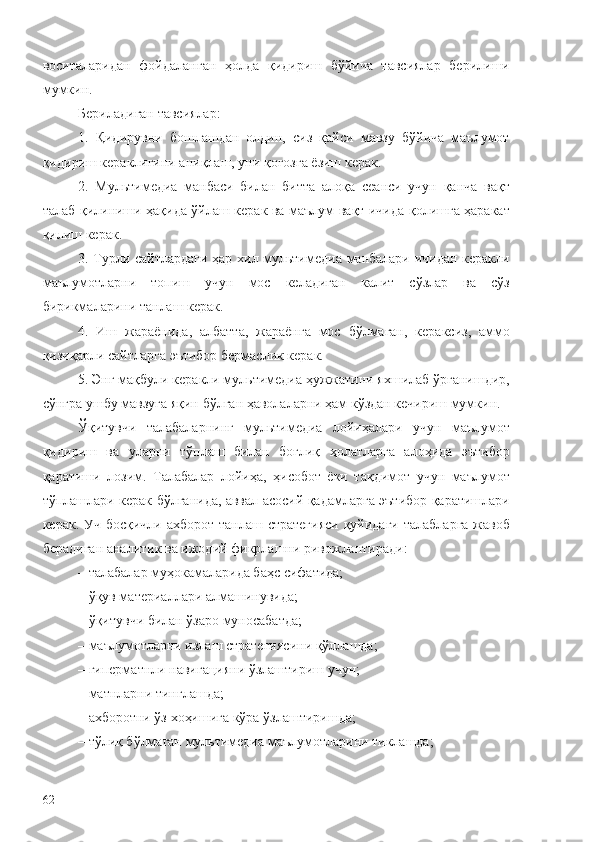 воситаларидан   фойдаланган   ҳолда   қидириш   бўйича   тавсиялар   берилиши
мумкин.
Бериладиган тавсиялар:
1.   Қидирувни   бошлашдан   олдин,   сиз   қайси   мавзу   бўйича   маълумот
қидириш кераклигини аниқлаш, уни қоғозга ёзиш керак. 
2.   Мультимедиа   манбаси   билан   битта   алоқа   сеанси   учун   қанча   вақт
талаб қилиниши ҳақида ўйлаш керак ва маълум вақт ичида қолишга ҳаракат
қилиш керак.
3. Турли сайтлардаги ҳар хил мультимедиа манбалари ичидан керакли
маълумотларни   топиш   учун   мос   келадиган   калит   сўзлар   ва   сўз
бирикмаларини танлаш керак.
4.   Иш   жараёнида,   албатта,   жараёнга   мос   бўлмаган,   кераксиз,   аммо
қизиқарли сайтларга эътибор бермаслик керак. 
5. Энг мақбули керакли мультимедиа ҳужжатини яхшилаб ўрганишдир,
сўнгра ушбу мавзуга яқин бўлган ҳаволаларни ҳам кўздан кечириш мумкин.
Ўқитувчи   талабаларнинг   мультимедиа   лойиҳалари   учун   маълумот
қидириш   ва   уларни   тўплаш   билан   боғлиқ   ҳолатларга   алоҳида   эътибор
қаратиши   лозим.   Талабалар   лойиҳа,   ҳисобот   ёки   тақдимот   учун   маълумот
тўплашлари керак бўлганида, аввал асосий қадамларга эътибор қаратишлари
керак. Уч босқичли ахборот танлаш стратегияси қуйидаги  талабларга жавоб
берадиган аналитик ва ижодий фикрлашни ривожлантиради:
– талабалар муҳокамаларида баҳс сифатида;
– ўқув материаллари алмашинувида;
– ўқитувчи билан ўзаро муносабатда;
– маълумотларни излаш стратегиясини қўллашда;
– гиперматнли навигацияни ўзлаштириш учун;
– матнларни тинглашда;
– ахборотни ўз хоҳишига кўра ўзлаштиришда;
– тўлиқ бўлмаган мультимедиа маълумотларини тиклашда;
62 