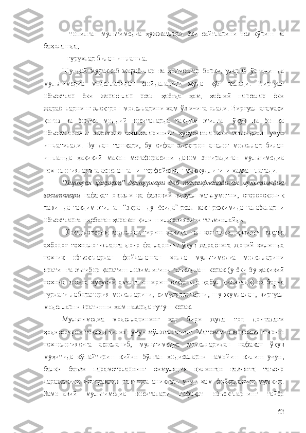 –   топилган   мультимедиа   ҳужжатлари   ёки   сайтларини   тез   кўриш   ва
баҳолашда;
– гуруҳлар билан ишлашда.
Шундай   мураккаб   жараёнлар   ва   ҳодисалар   борки,   уларни   ўрганишда
мультимедиа   моделларидан   фойдаланиш   жуда   қўл   келади.   Виртуал
объектлар   ёки   жараёнлар   реал   ҳаётда   ҳам,   хаёлий   нарсалар   ёки
жараёнларнинг  электрон моделларини ҳам   ўз ичига   олади. Виртуал  атамаси
қоғоз   ва   бошқа   моддий   воситаларда   тақдим   этилган   ўқув   ва   бошқа
объектларнинг   электрон   аналогларининг   хусусиятларини   таъкидлаш   учун
ишлатилади.   Бундан   ташқари,   бу   сифат   электрон   аналог   моделлар   билан
ишлашда   ҳақиқий   макон   метафорасини   давом   эттирадиган   мультимедиа
технологияларига асосланган интерфейснинг мавжудлигини ҳам англатади.
"Виртуал   ҳақиқат"   дастурлари   деб   таснифланадиган   мультимедиа
воситалари   нафақат   овозли   ва   фазовий   визуал   маълумотни,   стереоскопик
равишда   тақдим   этилган   “экран   дунёсида”   реал  вақт   режимида  талабаларни
объектларга нисбатан ҳаракат қилиш иллюзиясини таъминлайди.
  Компьютерни   моделлаштириш   ҳақида   гап   кетганда,   ҳозирги   вақтда
ахборот   технологияларга   доир   фанларнинг   ўқув   жараёнига   жорий   қилишда
техник   объектлардан   фойдаланган   ҳолда   мультимедиа   моделларини
яратишга эътибор қаратиш лозимлигини таъкидлаш керак (у ёки бу ҳақиқий
техник   восита   хусусий   амалга   ошириш   сифатида   қабул   қилинади)   ва   барча
турдаги   лаборатория   моделларини,   симуляторларни,   шу   жумладан,   виртуал
моделларни яратишни ҳам назарда тутуш керак. 
Мультимедиа   моделларининг   ҳар   бири   жуда   тор   доирадаги
ҳодисаларни тақлид қилиш учун мўлжалланган. Математик моделлаштириш
технологиясига   асосланиб,   мультимедиа   моделларидан   нафақат   ўқув
муҳитида   кўпайтириш   қийин   бўлган   ҳодисаларни   намойиш   қилиш   учун,
балки   баъзи   параметрларнинг   симуляция   қилинган   вазиятга   таъсир
даражасини   интерактив   равишда   аниқлаш   учун   ҳам   фойдаланиш   мумкин.
Замонавий   мультимедиа   воситалари   нафақат   объектларнинг   тайёр
63 