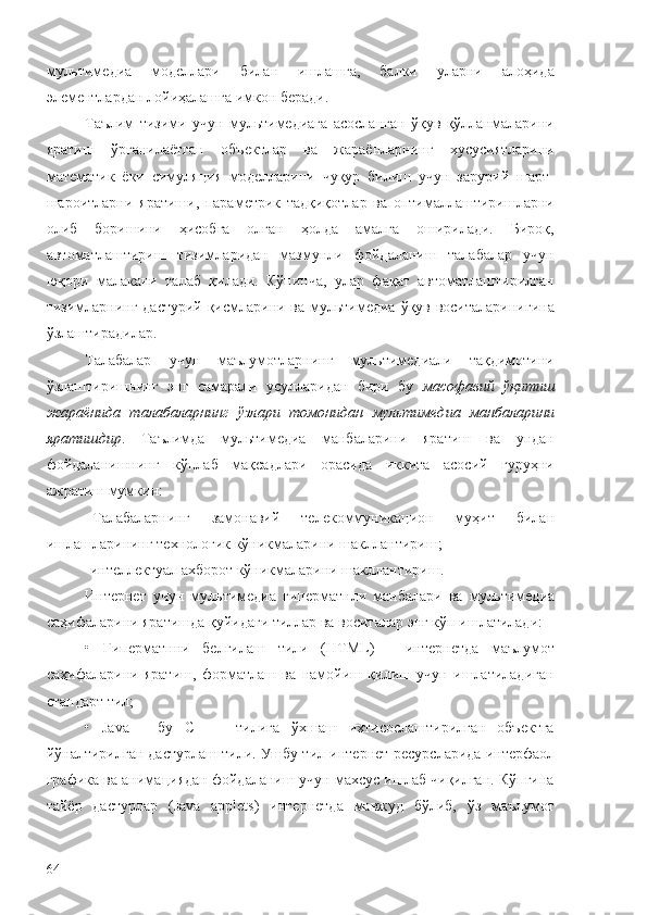 мультимедиа   моделлари   билан   ишлашга,   балки   уларни   алоҳида
элементлардан лойиҳалашга имкон беради.
Таълим   тизими   учун   мультимедиага   асосланган   ўқув   қўлланмаларини
яратиш   ўрганилаётган   объектлар   ва   жараёнларнинг   хусусиятларини
математик   ёки   симуляция   моделларини   чуқур   билиш   учун   зарурий   шарт-
шароитларни   яратиши,   параметрик   тадқиқотлар   ва   оптималлаштиришларни
олиб   боришини   ҳисобга   олган   ҳолда   амалга   оширилади.   Бироқ,
автоматлаштириш   тизимларидан   мазмунли   фойдаланиш   талабалар   учун
юқори   малакани   талаб   қилади.   Кўпинча,   улар   фақат   автоматлаштирилган
тизимларнинг дастурий қисмларини ва мультимедиа ўқув воситаларинигина
ўзлаштирадилар.
Талабалар   учун   маълумотларнинг   мультимедиали   тақдимотини
ўзлаштиришнинг   энг   самарали   усулларидан   бири   бу   масофавий   ўқитиш
жараёнида   талабаларнинг   ўзлари   томонидан   мультимедиа   манбаларини
яратишдир .   Таълимда   мультимедиа   манбаларини   яратиш   ва   ундан
фойдаланишнинг   кўплаб   мақсадлари   орасида   иккита   асосий   гуруҳни
ажратиш мумкин:
–Т алабаларнинг   замонавий   телекоммуникацион   муҳит   билан
ишлаш ларининг  технологик кўникмаларини шакллантириш;
- интеллектуал ахборот кўникмаларини шакллантириш.
Интернет   учун   м ультимедиа   гиперматнли   манбалари   ва   м ультимедиа
саҳифаларини яратишда қуйидаги тиллар ва воситалар  э нг кўп ишлатилади:
•   Гиперматнни   белгилаш   тили   (HTML)   -   и нтернетда   маълумот
саҳифаларини   яратиш,   форматлаш   ва   намойиш   қилиш   учун   ишлатиладиган
стандарт тил;
•   Java   -   бу   C   ++   тилига   ўхшаш   ихтисослаштирилган   объектга
йўналтирилган дастурлаш тили. Ушбу тил  и нтернет-ресурслар и да интерфаол
графика ва анимациядан фойдаланиш учун махсус ишлаб чиқилган. Кўпгина
тайёр   дастурлар   (Java   applets)   и нтернетда   мавжуд   бўлиб,   ўз   маълумот
64 